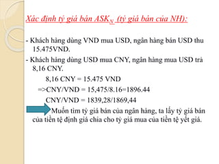 Xác định tỷ giá bán ASKN (tỷ giá bán của NH):
- Khách hàng dùng VND mua USD, ngân hàng bán USD thu
15.475VND.
- Khách hàng dùng USD mua CNY, ngân hàng mua USD trả
8,16 CNY.
8,16 CNY = 15.475 VND
=>CNY/VND = 15,475/8.16=1896.44
CNY/VND = 1839,28/1869,44
Muốn tìm tỷ giá bán của ngân hàng, ta lấy tỷ giá bán
của tiền tệ định giá chia cho tỷ giá mua của tiền tệ yết giá.
 