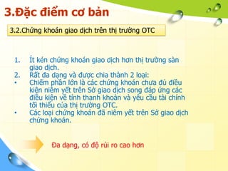 3.Đặc điểm cơ bản
3.2.Chứng khoán giao dịch trên thị trường OTC



 1.   Ít kén chứng khoán giao dịch hơn thị trường sàn
      giao dịch.
 2.   Rất đa dạng và được chia thành 2 loại:
 •    Chiếm phần lớn là các chứng khoán chưa đủ điều
      kiện niêm yết trên Sở giao dịch song đáp ứng các
      điều kiện về tính thanh khoản và yêu cầu tài chính
      tối thiểu của thị trường OTC.
 •    Các loại chứng khoán đã niêm yết trên Sở giao dịch
      chứng khoán.


            Đa dạng, có độ rủi ro cao hơn
 