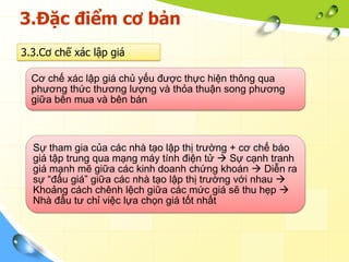 3.Đặc điểm cơ bản
3.3.Cơ chế xác lập giá

  Cơ chế xác lập giá chủ yếu được thực hiện thông qua
  phương thức thương lượng và thỏa thuận song phương
  giữa bên mua và bên bán



  Sự tham gia của các nhà tạo lập thị trường + cơ chế báo
  giá tập trung qua mạng máy tính điện tử  Sự cạnh tranh
  giá mạnh mẽ giữa các kinh doanh chứng khoán  Diễn ra
  sự “đấu giá” giữa các nhà tạo lập thị trường với nhau 
  Khoảng cách chênh lệch giữa các mức giá sẽ thu hẹp 
  Nhà đầu tư chỉ việc lựa chọn giá tốt nhất
 