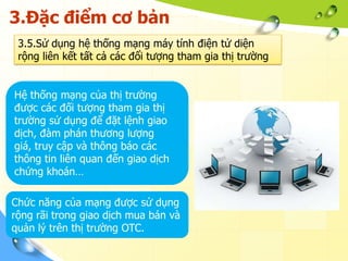 3.Đặc điểm cơ bản
 3.5.Sử dụng hệ thống mạng máy tính điện tử diện
 rộng liên kết tất cả các đổi tượng tham gia thị trường


Hệ thống mạng của thị trường
được các đối tượng tham gia thị
trường sử dụng để đặt lệnh giao
dịch, đàm phán thương lượng
giá, truy cập và thông báo các
thông tin liên quan đến giao dịch
chứng khoán…

Chức năng của mạng được sử dụng
rộng rãi trong giao dịch mua bán và
quản lý trên thị trường OTC.
 