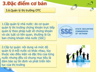 3.Đặc điểm cơ bản
   3.6.Quản lý thị trường OTC



1.Cấp quản lý nhà nước: do cơ quan
quản lý thị trường chứng khoán trực tiếp
quản lý theo pháp luật về chứng khoán
và các luật có liên quan, thường là Ủy
ban chứng khoán nhà nước (SSC)


2.Cấp tự quản: nội dung và mức độ
quản lý ở mỗi nước có khác nhau, tùy
thuộc vào điều kiện và đặc thù của từng
nước nhưng đều có chung mục tiêu là
đảm bảo sự ổn định và phát triển liên
tục của thị trường
 
