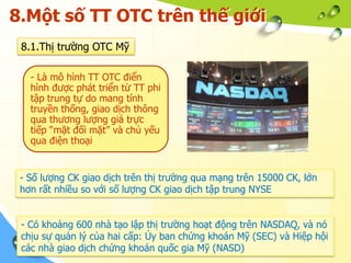 8.Một số TT OTC trên thế giới
 8.1.Thị trường OTC Mỹ

   - Là mô hình TT OTC điển
   hình được phát triển từ TT phi
   tập trung tự do mang tính
   truyền thống, giao dịch thông
   qua thương lượng giá trực
   tiếp “mặt đối mặt” và chủ yếu
   qua điện thoại


 - Số lượng CK giao dịch trên thị trường qua mạng trên 15000 CK, lớn
 hơn rất nhiều so với số lượng CK giao dịch tập trung NYSE


 - Có khoảng 600 nhà tạo lập thị trường hoạt động trên NASDAQ, và nó
 chịu sự quản lý của hai cấp: Ủy ban chứng khoán Mỹ (SEC) và Hiệp hội
 các nhà giao dịch chứng khoán quốc gia Mỹ (NASD)
 