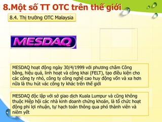 8.Một số TT OTC trên thế giới
 8.4. Thị trường OTC Malaysia




  MESDAQ hoạt động ngày 30/4/1999 với phương châm Công
  bằng, hiệu quả, linh hoạt và công khai (FELT), tạo điều kiện cho
  các công ty nhỏ, công ty công nghệ cao huy động vốn và xa hơn
  nữa là thu hút vác công ty khác trên thế giới

  MESDAQ độc lập với sở giao dịch Kuala Lumpur và cũng không
  thuộc Hiệp hội các nhà kinh doanh chứng khoán, là tổ chức hoạt
  động phi lợi nhuận, tự hạch toán thông qua phó thành viên và
  niêm yết
 