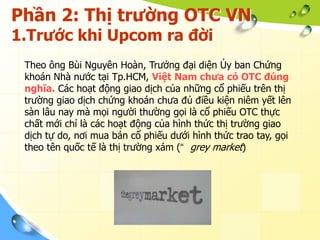 Phần 2: Thị trường OTC VN
1.Trước khi Upcom ra đời
 Theo ông Bùi Nguyên Hoàn, Trưởng đại diện Ủy ban Chứng
 khoán Nhà nước tại Tp.HCM, Việt Nam chưa có OTC đúng
 nghĩa. Các hoạt động giao dịch của những cổ phiếu trên thị
 trường giao dịch chứng khoán chưa đủ điều kiện niêm yết lên
 sàn lâu nay mà mọi người thường gọi là cổ phiếu OTC thực
 chất mới chỉ là các hoạt động của hình thức thị trường giao
 dịch tự do, nơi mua bán cổ phiếu dưới hình thức trao tay, gọi
 theo tên quốc tế là thị trường xám (“ grey market)
 