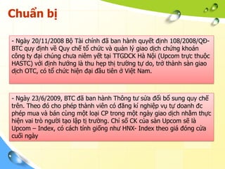 Chuẩn bị

- Ngày 20/11/2008 Bộ Tài chính đã ban hành quyết định 108/2008/QĐ-
BTC quy định về Quy chế tổ chức và quản lý giao dịch chứng khoán
công ty đại chúng chưa niêm yết tại TTGDCK Hà Nội (Upcom trực thuộc
HASTC) với định hướng là thu hẹp thị trường tự do, trở thành sàn giao
dịch OTC, có tổ chức hiện đại đầu tiên ở Việt Nam.



- Ngày 23/6/2009, BTC đã ban hành Thông tư sửa đổi bổ sung quy chế
trên. Theo đó cho phép thành viên có đăng kí nghiệp vụ tự doanh đc
phép mua và bán cùng một loại CP trong một ngày giao dịch nhằm thực
hiện vai trò người tạo lập tị trường. Chỉ số CK của sàn Upcom sẽ là
Upcom – Index, có cách tính giống như HNX- Index theo giá đóng cửa
cuối ngày
 