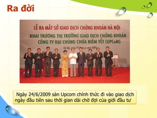 Ra đời




  Ngày 24/6/2009 sàn Upcom chính thức đi vào giao dịch
 ngày đầu tiên sau thời gian dài chờ đợi của giới đầu tư
 