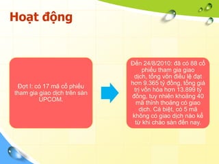 Hoạt động


                              Đến 24/8/2010: đã có 88 cổ
                                    phiếu tham gia giao
                                dịch, tổng vốn điều lệ đạt
                              hơn 9.365 tỷ đồng, tổng giá
 Đợt I: có 17 mã cổ phiếu
                                trị vốn hóa hơn 13.899 tỷ
tham gia giao dịch trên sàn
                              đồng, tuy nhiên khoảng 40
         UPCOM.
                                 mã thỉnh thoảng có giao
                                  dịch. Cá biệt, có 5 mã
                               không có giao dịch nào kể
                                từ khi chào sàn đến nay.
 