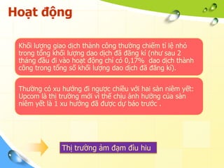 Hoạt động

 Khối lượng giao dịch thành công thường chiếm tỉ lệ nhỏ
 trong tổng khối lượng dao dịch đã đăng kí (như sau 2
 tháng đầu đi vào hoạt động chỉ có 0,17% dao dịch thành
 công trong tổng số khối lượng dao dịch đã đăng kí).


 Thường có xu hướng đi ngược chiều với hai sàn niêm yết:
 Upcom là thị trường mới vì thế chịu ảnh hưởng của sàn
 niêm yết là 1 xu hướng đã được dự báo trước .




              Thị trường ảm đạm đìu hiu
 