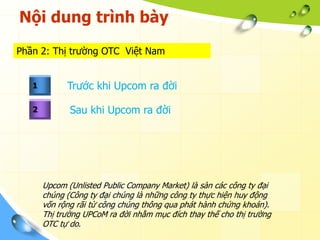 Nội dung trình bày
Phần 2: Thị trường OTC Việt Nam


   1         Trước khi Upcom ra đời

   2          Sau khi Upcom ra đời




       Upcom (Unlisted Public Company Market) là sàn các công ty đại
       chúng (Công ty đại chúng là những công ty thực hiện huy động
       vốn rộng rãi từ công chúng thông qua phát hành chứng khoán).
       Thị trường UPCoM ra đời nhằm mục đích thay thế cho thị trường
       OTC tự do.
 