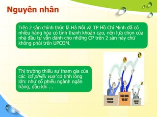 Nguyên nhân

  Trên 2 sàn chính thức là Hà Nội và TP Hồ Chí Minh đã có
  nhiều hàng hóa có tính thanh khoản cao, nên lựa chọn của
  nhà đầu tư vẫn dành cho những CP trên 2 sàn này chứ
  không phải trên UPCOM.




  Thị trường thiếu sự tham gia của
  các „cổ phiếu vua‟ có tính lỏng
  lớn: như cổ phiếu ngành ngân
  hàng, dầu khí ...
 