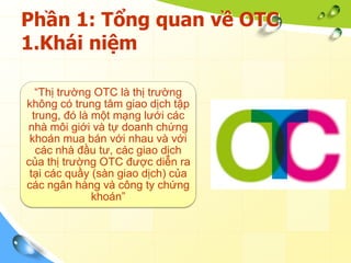 Phần 1: Tổng quan về OTC
1.Khái niệm

   “Thị trường OTC là thị trường
không có trung tâm giao dịch tập
  trung, đó là một mạng lưới các
nhà môi giới và tự doanh chứng
 khoán mua bán với nhau và với
   các nhà đầu tư, các giao dịch
của thị trường OTC được diễn ra
 tại các quầy (sàn giao dịch) của
các ngân hàng và công ty chứng
               khoán”
 