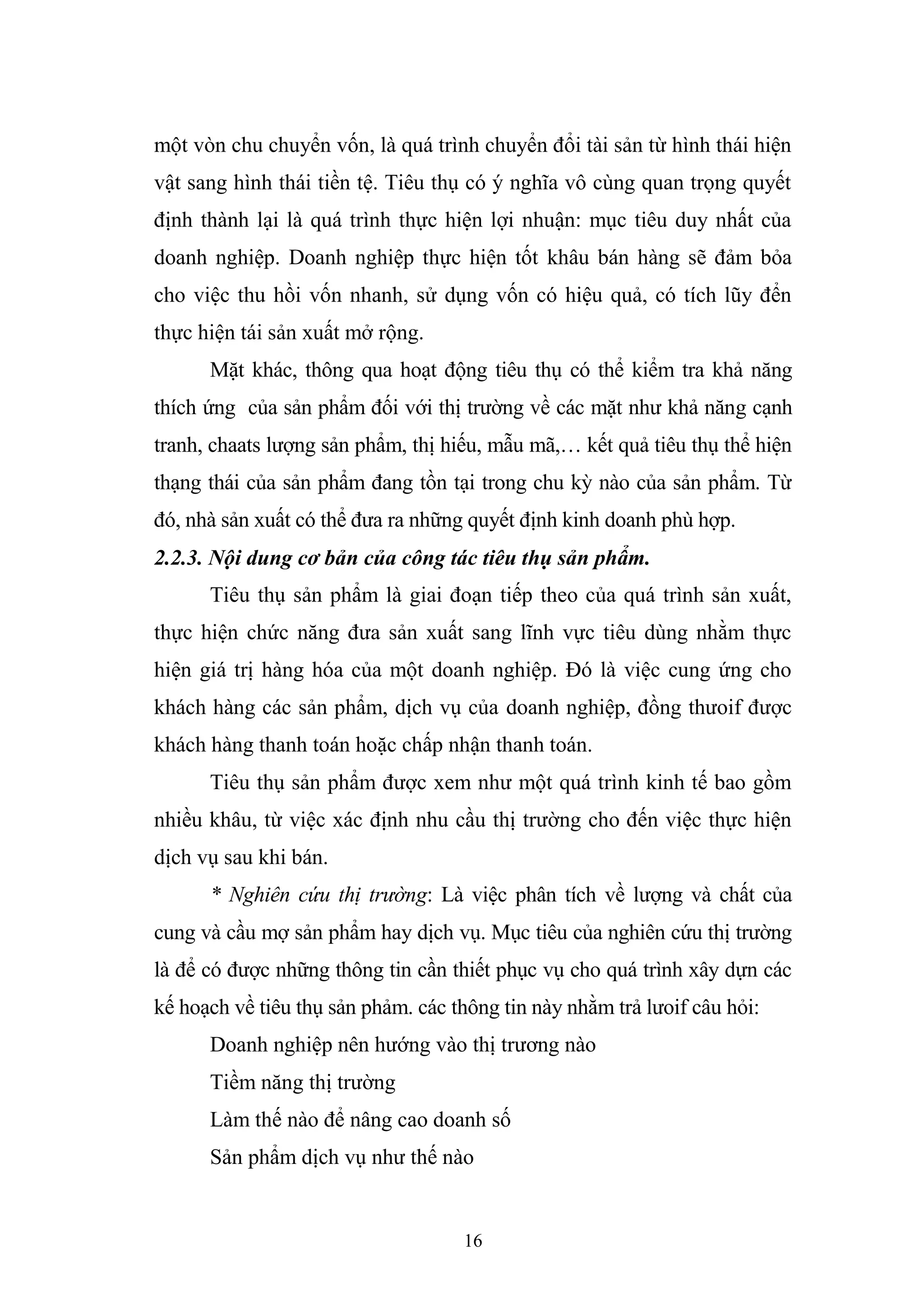 16
một vòn chu chuyển vốn, là quá trình chuyển đổi tài sản từ hình thái hiện
vật sang hình thái tiền tệ. Tiêu thụ có ý nghĩa vô cùng quan trọng quyết
định thành lại là quá trình thực hiện lợi nhuận: mục tiêu duy nhất của
doanh nghiệp. Doanh nghiệp thực hiện tốt khâu bán hàng sẽ đảm bỏa
cho việc thu hồi vốn nhanh, sử dụng vốn có hiệu quả, có tích lũy đển
thực hiện tái sản xuất mở rộng.
Mặt khác, thông qua hoạt động tiêu thụ có thể kiểm tra khả năng
thích ứng của sản phẩm đối với thị trường về các mặt như khả năng cạnh
tranh, chaats lượng sản phẩm, thị hiếu, mẫu mã,… kết quả tiêu thụ thể hiện
thạng thái của sản phẩm đang tồn tại trong chu kỳ nào của sản phẩm. Từ
đó, nhà sản xuất có thể đưa ra những quyết định kinh doanh phù hợp.
2.2.3. Nội dung cơ bản của công tác tiêu thụ sản phẩm.
Tiêu thụ sản phẩm là giai đoạn tiếp theo của quá trình sản xuất,
thực hiện chức năng đưa sản xuất sang lĩnh vực tiêu dùng nhằm thực
hiện giá trị hàng hóa của một doanh nghiệp. Đó là việc cung ứng cho
khách hàng các sản phẩm, dịch vụ của doanh nghiệp, đồng thưoif được
khách hàng thanh toán hoặc chấp nhận thanh toán.
Tiêu thụ sản phẩm được xem như một quá trình kinh tế bao gồm
nhiều khâu, từ việc xác định nhu cầu thị trường cho đến việc thực hiện
dịch vụ sau khi bán.
* Nghiên cứu thị trường: Là việc phân tích về lượng và chất của
cung và cầu mợ sản phẩm hay dịch vụ. Mục tiêu của nghiên cứu thị trường
là để có được những thông tin cần thiết phục vụ cho quá trình xây dựn các
kế hoạch về tiêu thụ sản phảm. các thông tin này nhằm trả lưoif câu hỏi:
Doanh nghiệp nên hướng vào thị trương nào
Tiềm năng thị trường
Làm thế nào để nâng cao doanh số
Sản phẩm dịch vụ như thế nào
 
