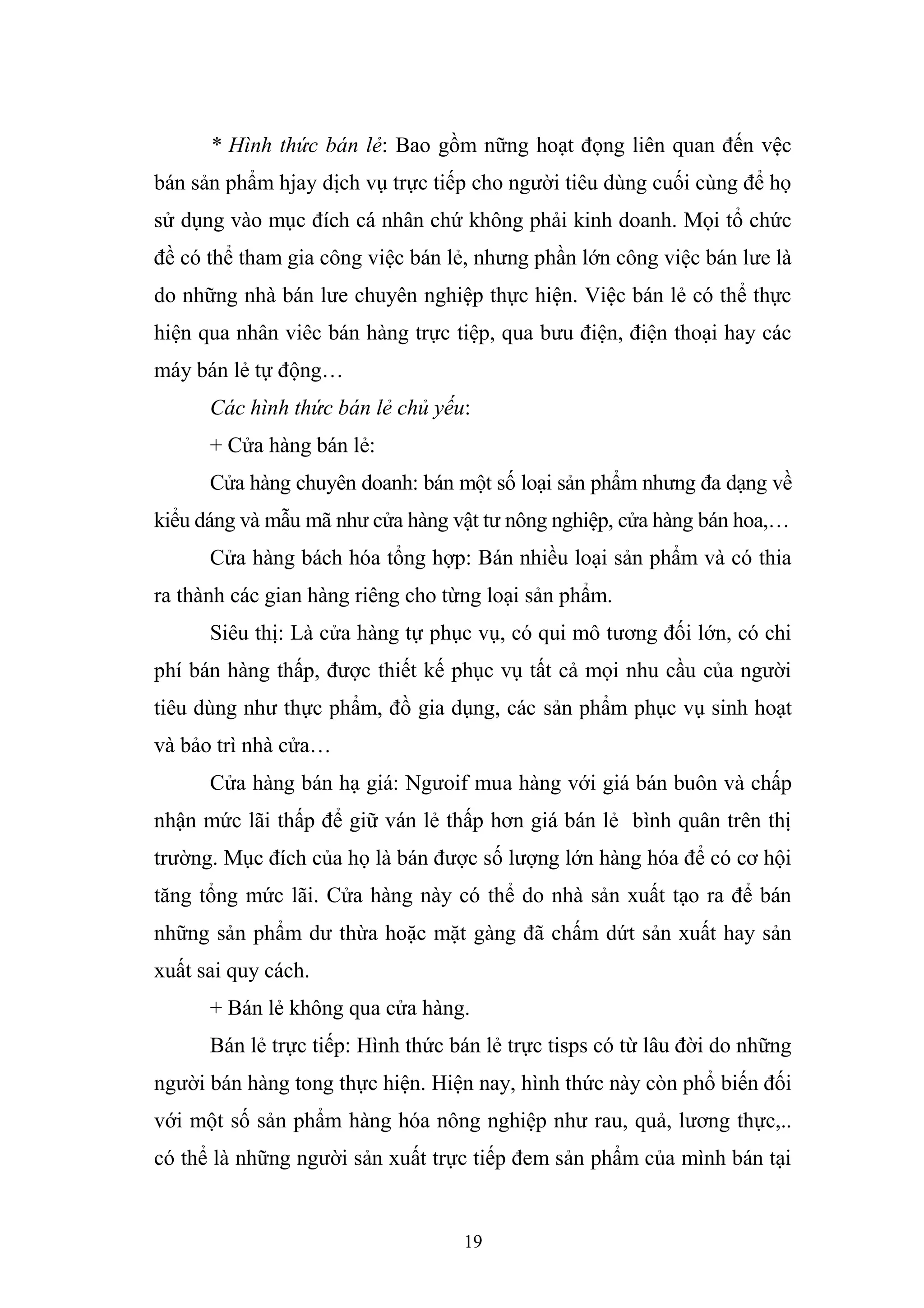 19
* Hình thức bán lẻ: Bao gồm nững hoạt đọng liên quan đến vệc
bán sản phẩm hjay dịch vụ trực tiếp cho người tiêu dùng cuối cùng để họ
sử dụng vào mục đích cá nhân chứ không phải kinh doanh. Mọi tổ chức
đề có thể tham gia công việc bán lẻ, nhưng phần lớn công việc bán lưe là
do những nhà bán lưe chuyên nghiệp thực hiện. Việc bán lẻ có thể thực
hiện qua nhân viêc bán hàng trực tiệp, qua bưu điện, điện thoại hay các
máy bán lẻ tự động…
Các hình thức bán lẻ chủ yếu:
+ Cửa hàng bán lẻ:
Cửa hàng chuyên doanh: bán một số loại sản phẩm nhưng đa dạng về
kiểu dáng và mẫu mã như cửa hàng vật tư nông nghiệp, cửa hàng bán hoa,…
Cửa hàng bách hóa tổng hợp: Bán nhiều loại sản phẩm và có thia
ra thành các gian hàng riêng cho từng loại sản phẩm.
Siêu thị: Là cửa hàng tự phục vụ, có qui mô tương đối lớn, có chi
phí bán hàng thấp, được thiết kế phục vụ tất cả mọi nhu cầu của người
tiêu dùng như thực phẩm, đồ gia dụng, các sản phẩm phục vụ sinh hoạt
và bảo trì nhà cửa…
Cửa hàng bán hạ giá: Ngưoif mua hàng với giá bán buôn và chấp
nhận mức lãi thấp để giữ ván lẻ thấp hơn giá bán lẻ bình quân trên thị
trường. Mục đích của họ là bán được số lượng lớn hàng hóa để có cơ hội
tăng tổng mức lãi. Cửa hàng này có thể do nhà sản xuất tạo ra để bán
những sản phẩm dư thừa hoặc mặt gàng đã chấm dứt sản xuất hay sản
xuất sai quy cách.
+ Bán lẻ không qua cửa hàng.
Bán lẻ trực tiếp: Hình thức bán lẻ trực tisps có từ lâu đời do những
người bán hàng tong thực hiện. Hiện nay, hình thức này còn phổ biến đối
với một số sản phẩm hàng hóa nông nghiệp như rau, quả, lương thực,..
có thể là những người sản xuất trực tiếp đem sản phẩm của mình bán tại
 