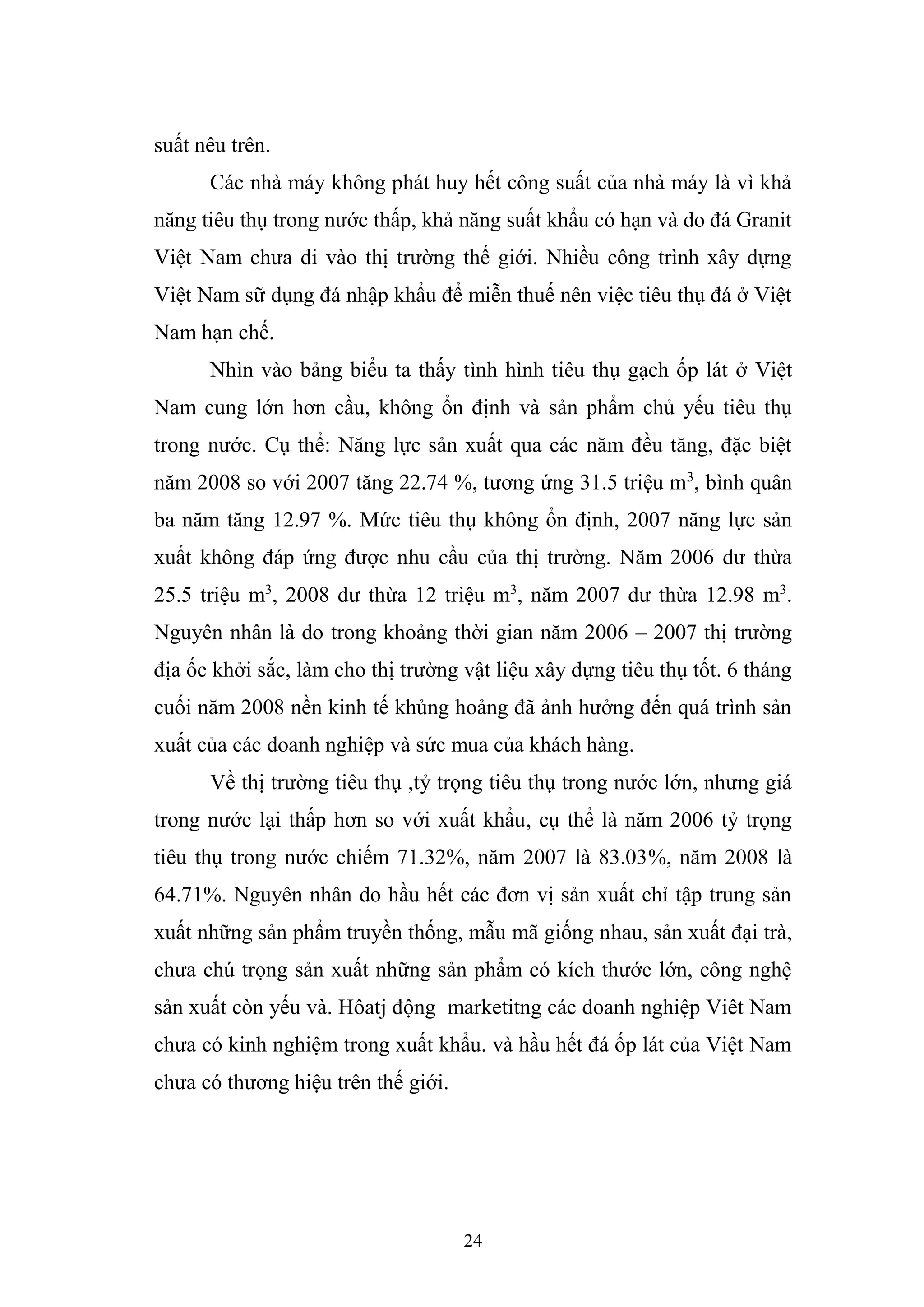 24
suất nêu trên.
Các nhà máy không phát huy hết công suất của nhà máy là vì khả
năng tiêu thụ trong nước thấp, khả năng suất khẩu có hạn và do đá Granit
Việt Nam chưa di vào thị trường thế giới. Nhiều công trình xây dựng
Việt Nam sữ dụng đá nhập khẩu để miễn thuế nên việc tiêu thụ đá ở Việt
Nam hạn chế.
Nhìn vào bảng biểu ta thấy tình hình tiêu thụ gạch ốp lát ở Việt
Nam cung lớn hơn cầu, không ổn định và sản phẩm chủ yếu tiêu thụ
trong nước. Cụ thể: Năng lực sản xuất qua các năm đều tăng, đặc biệt
năm 2008 so với 2007 tăng 22.74 %, tương ứng 31.5 triệu m3
, bình quân
ba năm tăng 12.97 %. Mức tiêu thụ không ổn định, 2007 năng lực sản
xuất không đáp ứng được nhu cầu của thị trường. Năm 2006 dư thừa
25.5 triệu m3
, 2008 dư thừa 12 triệu m3
, năm 2007 dư thừa 12.98 m3
.
Nguyên nhân là do trong khoảng thời gian năm 2006 – 2007 thị trường
địa ốc khởi sắc, làm cho thị trường vật liệu xây dựng tiêu thụ tốt. 6 tháng
cuối năm 2008 nền kinh tế khủng hoảng đã ảnh hưởng đến quá trình sản
xuất của các doanh nghiệp và sức mua của khách hàng.
Về thị trường tiêu thụ ,tỷ trọng tiêu thụ trong nước lớn, nhưng giá
trong nước lại thấp hơn so với xuất khẩu, cụ thể là năm 2006 tỷ trọng
tiêu thụ trong nước chiếm 71.32%, năm 2007 là 83.03%, năm 2008 là
64.71%. Nguyên nhân do hầu hết các đơn vị sản xuất chỉ tập trung sản
xuất những sản phẩm truyền thống, mẫu mã giống nhau, sản xuất đại trà,
chưa chú trọng sản xuất những sản phẩm có kích thước lớn, công nghệ
sản xuất còn yếu và. Hôatj động marketitng các doanh nghiệp Viêt Nam
chưa có kinh nghiệm trong xuất khẩu. và hầu hết đá ốp lát của Việt Nam
chưa có thương hiệu trên thế giới.
 