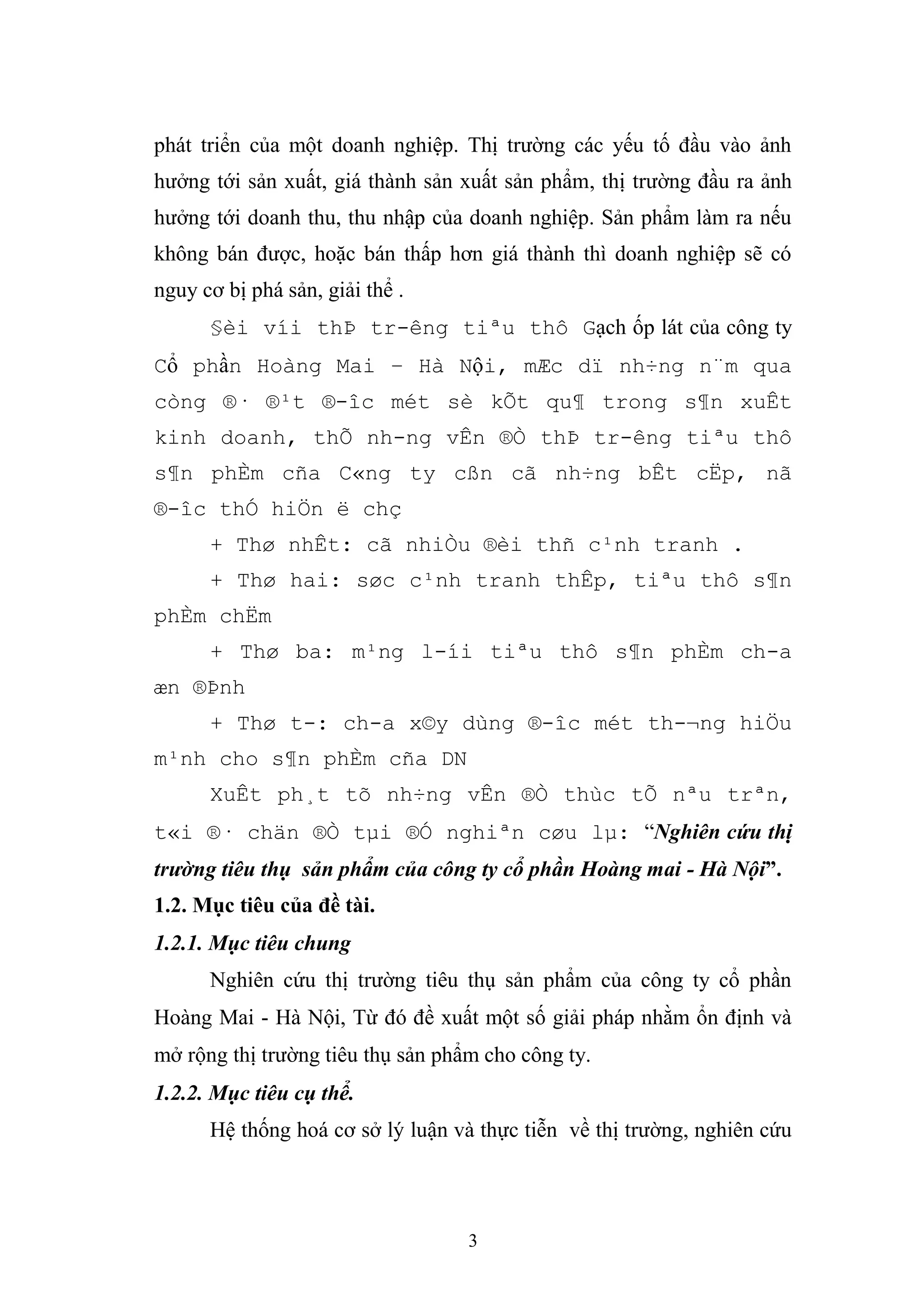 3
phát triển của một doanh nghiệp. Thị trường các yếu tố đầu vào ảnh
hưởng tới sản xuất, giá thành sản xuất sản phẩm, thị trường đầu ra ảnh
hưởng tới doanh thu, thu nhập của doanh nghiệp. Sản phẩm làm ra nếu
không bán được, hoặc bán thấp hơn giá thành thì doanh nghiệp sẽ có
nguy cơ bị phá sản, giải thể .
§èi víi thÞ tr-êng tiªu thô Gạch ốp lát của công ty
Cổ phần Hoàng Mai – Hà Nội, mÆc dï nh÷ng n¨m qua
còng ®· ®¹t ®-îc mét sè kÕt qu¶ trong s¶n xuÊt
kinh doanh, thÕ nh-ng vÊn ®Ò thÞ tr-êng tiªu thô
s¶n phÈm cña C«ng ty cßn cã nh÷ng bÊt cËp, nã
®-îc thÓ hiÖn ë chç
+ Thø nhÊt: cã nhiÒu ®èi thñ c¹nh tranh .
+ Thø hai: søc c¹nh tranh thÊp, tiªu thô s¶n
phÈm chËm
+ Thø ba: m¹ng l-íi tiªu thô s¶n phÈm ch-a
æn ®Þnh
+ Thø t-: ch-a x©y dùng ®-îc mét th-¬ng hiÖu
m¹nh cho s¶n phÈm cña DN
XuÊt ph¸t tõ nh÷ng vÊn ®Ò thùc tÕ nªu trªn,
t«i ®· chän ®Ò tµi ®Ó nghiªn cøu lµ: “Nghiên cứu thị
trường tiêu thụ sản phẩm của công ty cổ phần Hoàng mai - Hà Nội”.
1.2. Mục tiêu của đề tài.
1.2.1. Mục tiêu chung
Nghiên cứu thị trường tiêu thụ sản phẩm của công ty cổ phần
Hoàng Mai - Hà Nội, Từ đó đề xuất một số giải pháp nhằm ổn định và
mở rộng thị trường tiêu thụ sản phẩm cho công ty.
1.2.2. Mục tiêu cụ thể.
Hệ thống hoá cơ sở lý luận và thực tiễn về thị trường, nghiên cứu
 