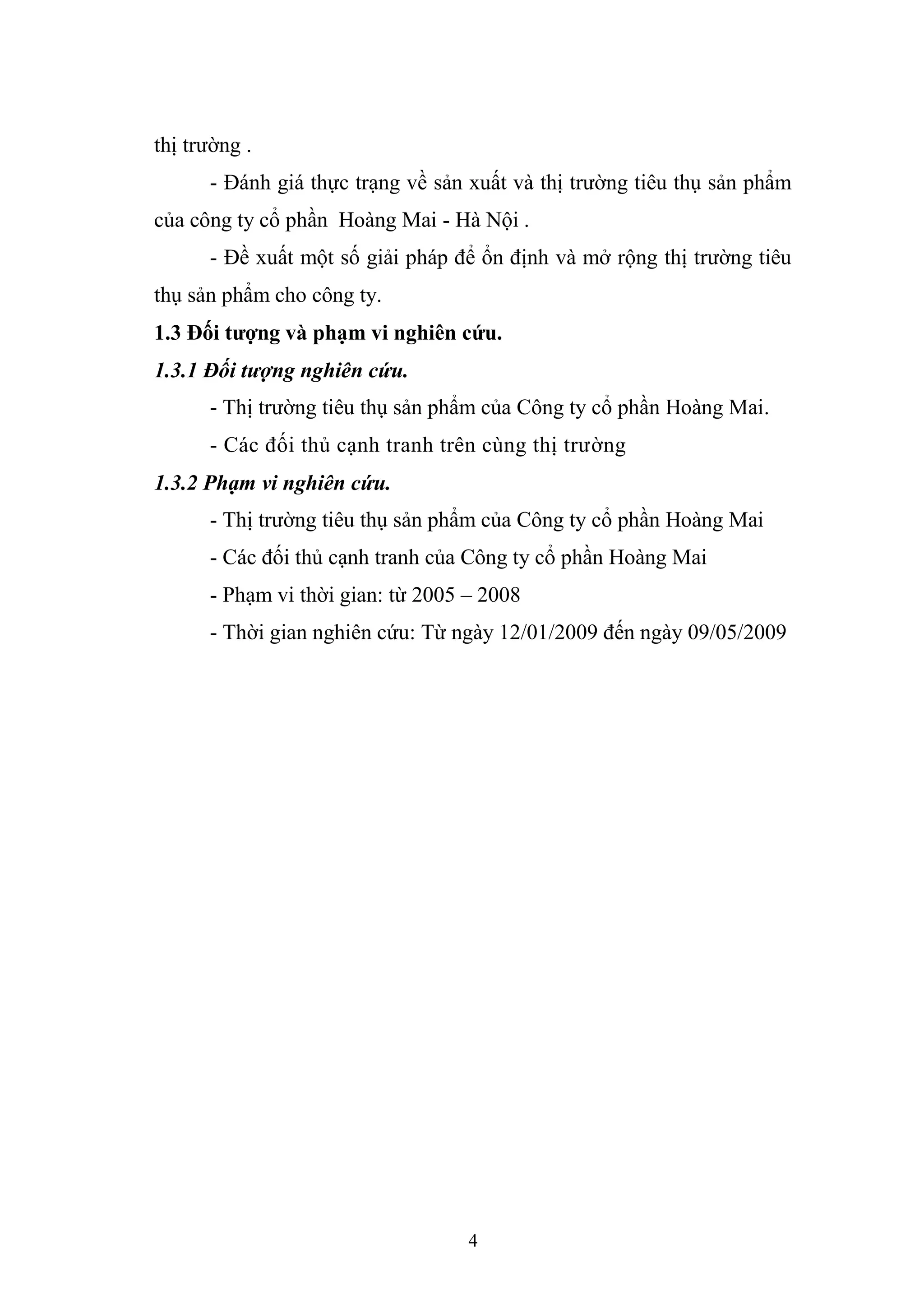 4
thị trường .
- Đánh giá thực trạng về sản xuất và thị trường tiêu thụ sản phẩm
của công ty cổ phần Hoàng Mai - Hà Nội .
- Đề xuất một số giải pháp để ổn định và mở rộng thị trường tiêu
thụ sản phẩm cho công ty.
1.3 Đối tượng và phạm vi nghiên cứu.
1.3.1 Đối tượng nghiên cứu.
- Thị trường tiêu thụ sản phẩm của Công ty cổ phần Hoàng Mai.
- Các đối thủ cạnh tranh trên cùng thị trường
1.3.2 Phạm vi nghiên cứu.
- Thị trường tiêu thụ sản phẩm của Công ty cổ phần Hoàng Mai
- Các đối thủ cạnh tranh của Công ty cổ phần Hoàng Mai
- Phạm vi thời gian: từ 2005 – 2008
- Thời gian nghiên cứu: Từ ngày 12/01/2009 đến ngày 09/05/2009
 