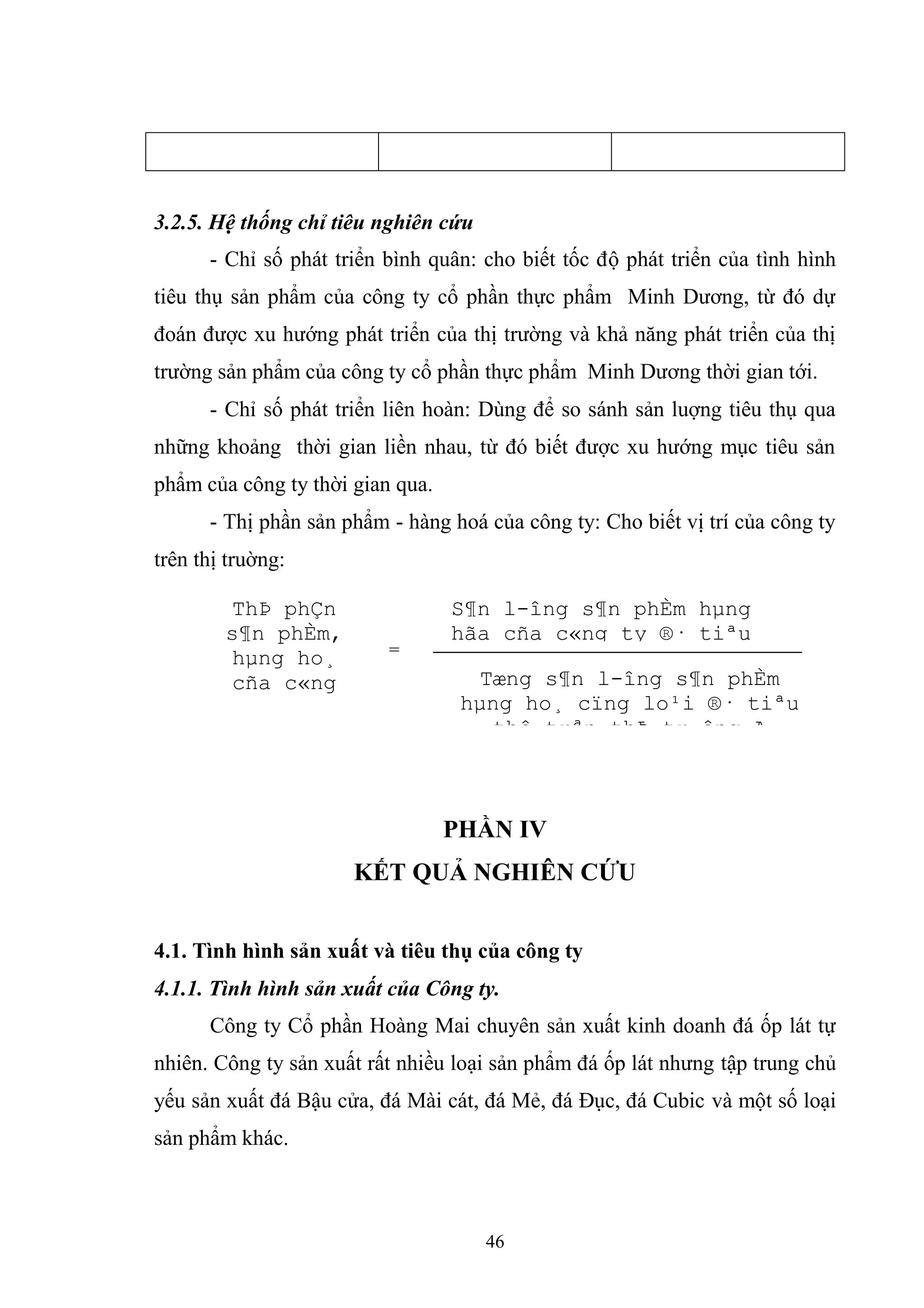 46
3.2.5. Hệ thống chỉ tiêu nghiên cứu
- Chỉ số phát triển bình quân: cho biết tốc độ phát triển của tình hình
tiêu thụ sản phẩm của công ty cổ phần thực phẩm Minh Dương, từ đó dự
đoán được xu hướng phát triển của thị trường và khả năng phát triển của thị
trường sản phẩm của công ty cổ phần thực phẩm Minh Dương thời gian tới.
- Chỉ số phát triển liên hoàn: Dùng để so sánh sản luợng tiêu thụ qua
những khoảng thời gian liền nhau, từ đó biết được xu hướng mục tiêu sản
phẩm của công ty thời gian qua.
- Thị phần sản phẩm - hàng hoá của công ty: Cho biết vị trí của công ty
trên thị truờng:
PHẦN IV
KẾT QUẢ NGHIÊN CỨU
4.1. Tình hình sản xuất và tiêu thụ của công ty
4.1.1. Tình hình sản xuất của Công ty.
Công ty Cổ phần Hoàng Mai chuyên sản xuất kinh doanh đá ốp lát tự
nhiên. Công ty sản xuất rất nhiều loại sản phẩm đá ốp lát nhưng tập trung chủ
yếu sản xuất đá Bậu cửa, đá Mài cát, đá Mẻ, đá Đục, đá Cubic và một số loại
sản phẩm khác.
ThÞ phÇn
s¶n phÈm,
hµng ho¸
cña c«ng
ty trªn thÞ
tr-êng A(%)
=
S¶n l-îng s¶n phÈm hµng
hãa cña c«ng ty ®· tiªu
thô trªn thÞ tr-êng A
Tæng s¶n l-îng s¶n phÈm
hµng ho¸ cïng lo¹i ®· tiªu
thô trªn thÞ tr-êng A
 