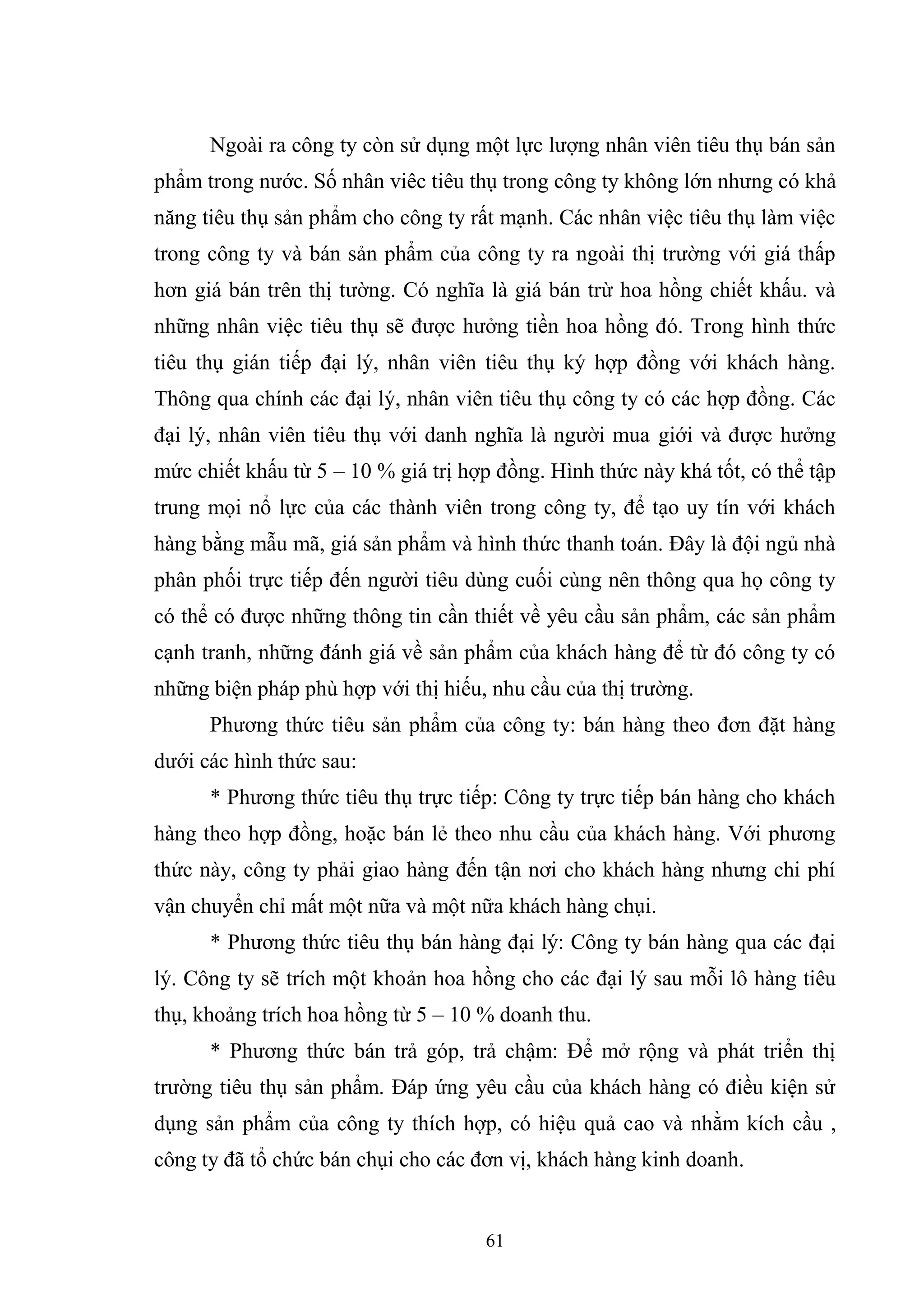 61
Ngoài ra công ty còn sử dụng một lực lượng nhân viên tiêu thụ bán sản
phẩm trong nước. Số nhân viêc tiêu thụ trong công ty không lớn nhưng có khả
năng tiêu thụ sản phẩm cho công ty rất mạnh. Các nhân việc tiêu thụ làm việc
trong công ty và bán sản phẩm của công ty ra ngoài thị trường với giá thấp
hơn giá bán trên thị tường. Có nghĩa là giá bán trừ hoa hồng chiết khấu. và
những nhân việc tiêu thụ sẽ được hưởng tiền hoa hồng đó. Trong hình thức
tiêu thụ gián tiếp đại lý, nhân viên tiêu thụ ký hợp đồng với khách hàng.
Thông qua chính các đại lý, nhân viên tiêu thụ công ty có các hợp đồng. Các
đại lý, nhân viên tiêu thụ với danh nghĩa là người mua giới và được hưởng
mức chiết khấu từ 5 – 10 % giá trị hợp đồng. Hình thức này khá tốt, có thể tập
trung mọi nổ lực của các thành viên trong công ty, để tạo uy tín với khách
hàng bằng mẫu mã, giá sản phẩm và hình thức thanh toán. Đây là đội ngủ nhà
phân phối trực tiếp đến người tiêu dùng cuối cùng nên thông qua họ công ty
có thể có được những thông tin cần thiết về yêu cầu sản phẩm, các sản phẩm
cạnh tranh, những đánh giá về sản phẩm của khách hàng để từ đó công ty có
những biện pháp phù hợp với thị hiếu, nhu cầu của thị trường.
Phương thức tiêu sản phẩm của công ty: bán hàng theo đơn đặt hàng
dưới các hình thức sau:
* Phương thức tiêu thụ trực tiếp: Công ty trực tiếp bán hàng cho khách
hàng theo hợp đồng, hoặc bán lẻ theo nhu cầu của khách hàng. Với phương
thức này, công ty phải giao hàng đến tận nơi cho khách hàng nhưng chi phí
vận chuyển chỉ mất một nữa và một nữa khách hàng chụi.
* Phương thức tiêu thụ bán hàng đại lý: Công ty bán hàng qua các đại
lý. Công ty sẽ trích một khoản hoa hồng cho các đại lý sau mỗi lô hàng tiêu
thụ, khoảng trích hoa hồng từ 5 – 10 % doanh thu.
* Phương thức bán trả góp, trả chậm: Để mở rộng và phát triển thị
trường tiêu thụ sản phẩm. Đáp ứng yêu cầu của khách hàng có điều kiện sử
dụng sản phẩm của công ty thích hợp, có hiệu quả cao và nhằm kích cầu ,
công ty đã tổ chức bán chụi cho các đơn vị, khách hàng kinh doanh.
 