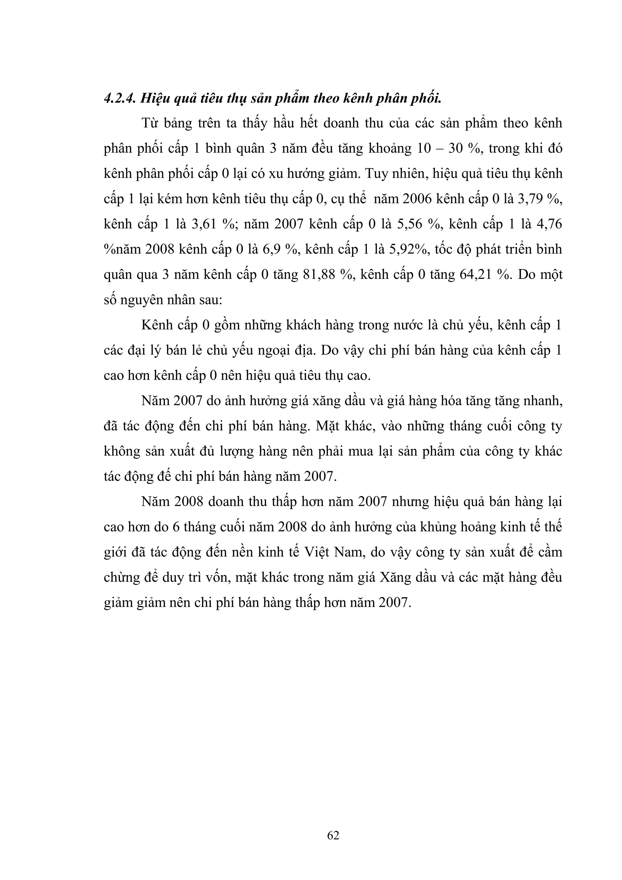62
4.2.4. Hiệu quả tiêu thụ sản phẩm theo kênh phân phối.
Từ bảng trên ta thấy hầu hết doanh thu của các sản phẩm theo kênh
phân phối cấp 1 bình quân 3 năm đều tăng khoảng 10 – 30 %, trong khi đó
kênh phân phối cấp 0 lại có xu hướng giảm. Tuy nhiên, hiệu quả tiêu thụ kênh
cấp 1 lại kém hơn kênh tiêu thụ cấp 0, cụ thể năm 2006 kênh cấp 0 là 3,79 %,
kênh cấp 1 là 3,61 %; năm 2007 kênh cấp 0 là 5,56 %, kênh cấp 1 là 4,76
%năm 2008 kênh cấp 0 là 6,9 %, kênh cấp 1 là 5,92%, tốc độ phát triển bình
quân qua 3 năm kênh cấp 0 tăng 81,88 %, kênh cấp 0 tăng 64,21 %. Do một
số nguyên nhân sau:
Kênh cấp 0 gồm những khách hàng trong nước là chủ yếu, kênh cấp 1
các đại lý bán lẻ chủ yếu ngoại địa. Do vậy chi phí bán hàng của kênh cấp 1
cao hơn kênh cấp 0 nên hiệu quả tiêu thụ cao.
Năm 2007 do ảnh hưởng giá xăng dầu và giá hàng hóa tăng tăng nhanh,
đã tác động đến chi phí bán hàng. Mặt khác, vào những tháng cuối công ty
không sản xuất đủ lượng hàng nên phải mua lại sản phẩm của công ty khác
tác động đế chi phí bán hàng năm 2007.
Năm 2008 doanh thu thấp hơn năm 2007 nhưng hiệu quả bán hàng lại
cao hơn do 6 tháng cuối năm 2008 do ảnh hưởng của khủng hoảng kinh tế thế
giới đã tác động đến nền kinh tế Việt Nam, do vậy công ty sản xuất để cầm
chừng để duy trì vốn, mặt khác trong năm giá Xăng dầu và các mặt hàng đều
giảm giảm nên chi phí bán hàng thấp hơn năm 2007.
 
