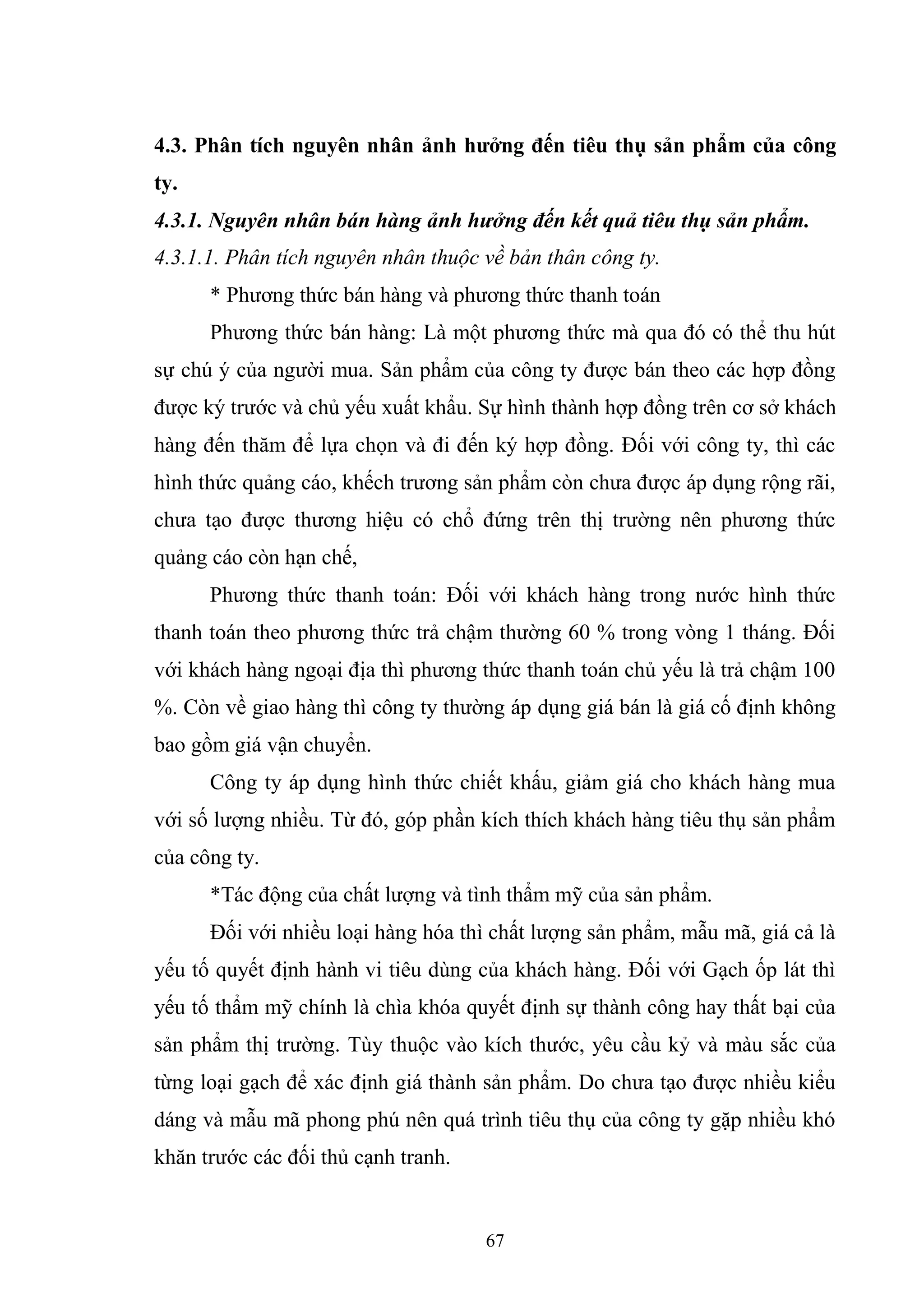 67
4.3. Phân tích nguyên nhân ảnh hưởng đến tiêu thụ sản phẩm của công
ty.
4.3.1. Nguyên nhân bán hàng ảnh hưởng đến kết quả tiêu thụ sản phẩm.
4.3.1.1. Phân tích nguyên nhân thuộc về bản thân công ty.
* Phương thức bán hàng và phương thức thanh toán
Phương thức bán hàng: Là một phương thức mà qua đó có thể thu hút
sự chú ý của người mua. Sản phẩm của công ty được bán theo các hợp đồng
được ký trước và chủ yếu xuất khẩu. Sự hình thành hợp đồng trên cơ sở khách
hàng đến thăm để lựa chọn và đi đến ký hợp đồng. Đối với công ty, thì các
hình thức quảng cáo, khếch trương sản phẩm còn chưa được áp dụng rộng rãi,
chưa tạo được thương hiệu có chổ đứng trên thị trường nên phương thức
quảng cáo còn hạn chế,
Phương thức thanh toán: Đối với khách hàng trong nước hình thức
thanh toán theo phương thức trả chậm thường 60 % trong vòng 1 tháng. Đối
với khách hàng ngoại địa thì phương thức thanh toán chủ yếu là trả chậm 100
%. Còn về giao hàng thì công ty thường áp dụng giá bán là giá cố định không
bao gồm giá vận chuyển.
Công ty áp dụng hình thức chiết khấu, giảm giá cho khách hàng mua
với số lượng nhiều. Từ đó, góp phần kích thích khách hàng tiêu thụ sản phẩm
của công ty.
*Tác động của chất lượng và tình thẩm mỹ của sản phẩm.
Đối với nhiều loại hàng hóa thì chất lượng sản phẩm, mẫu mã, giá cả là
yếu tố quyết định hành vi tiêu dùng của khách hàng. Đối với Gạch ốp lát thì
yếu tố thẩm mỹ chính là chìa khóa quyết định sự thành công hay thất bại của
sản phẩm thị trường. Tùy thuộc vào kích thước, yêu cầu kỷ và màu sắc của
từng loại gạch để xác định giá thành sản phẩm. Do chưa tạo được nhiều kiểu
dáng và mẫu mã phong phú nên quá trình tiêu thụ của công ty gặp nhiều khó
khăn trước các đối thủ cạnh tranh.
 