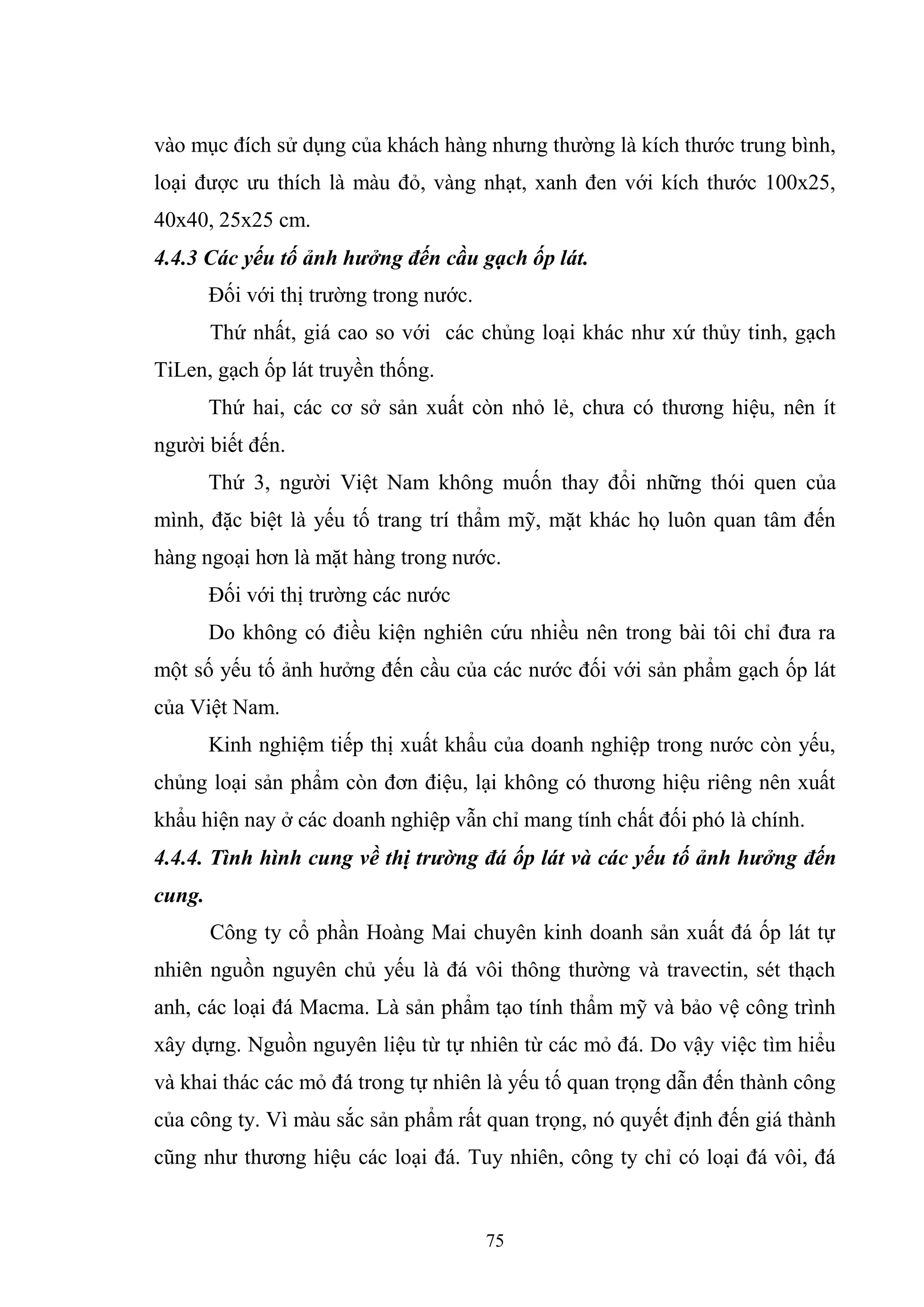 75
vào mục đích sử dụng của khách hàng nhưng thường là kích thước trung bình,
loại được ưu thích là màu đỏ, vàng nhạt, xanh đen với kích thước 100x25,
40x40, 25x25 cm.
4.4.3 Các yếu tố ảnh hưởng đến cầu gạch ốp lát.
Đối với thị trường trong nước.
Thứ nhất, giá cao so với các chủng loại khác như xứ thủy tinh, gạch
TiLen, gạch ốp lát truyền thống.
Thứ hai, các cơ sở sản xuất còn nhỏ lẻ, chưa có thương hiệu, nên ít
người biết đến.
Thứ 3, người Việt Nam không muốn thay đổi những thói quen của
mình, đặc biệt là yếu tố trang trí thẩm mỹ, mặt khác họ luôn quan tâm đến
hàng ngoại hơn là mặt hàng trong nước.
Đối với thị trường các nước
Do không có điều kiện nghiên cứu nhiều nên trong bài tôi chỉ đưa ra
một số yếu tố ảnh hưởng đến cầu của các nước đối với sản phẩm gạch ốp lát
của Việt Nam.
Kinh nghiệm tiếp thị xuất khẩu của doanh nghiệp trong nước còn yếu,
chủng loại sản phẩm còn đơn điệu, lại không có thương hiệu riêng nên xuất
khẩu hiện nay ở các doanh nghiệp vẫn chỉ mang tính chất đối phó là chính.
4.4.4. Tình hình cung về thị trường đá ốp lát và các yếu tố ảnh hưởng đến
cung.
Công ty cổ phần Hoàng Mai chuyên kinh doanh sản xuất đá ốp lát tự
nhiên nguồn nguyên chủ yếu là đá vôi thông thường và travectin, sét thạch
anh, các loại đá Macma. Là sản phẩm tạo tính thẩm mỹ và bảo vệ công trình
xây dựng. Nguồn nguyên liệu từ tự nhiên từ các mỏ đá. Do vậy việc tìm hiểu
và khai thác các mỏ đá trong tự nhiên là yếu tố quan trọng dẫn đến thành công
của công ty. Vì màu sắc sản phẩm rất quan trọng, nó quyết định đến giá thành
cũng như thương hiệu các loại đá. Tuy nhiên, công ty chỉ có loại đá vôi, đá
 