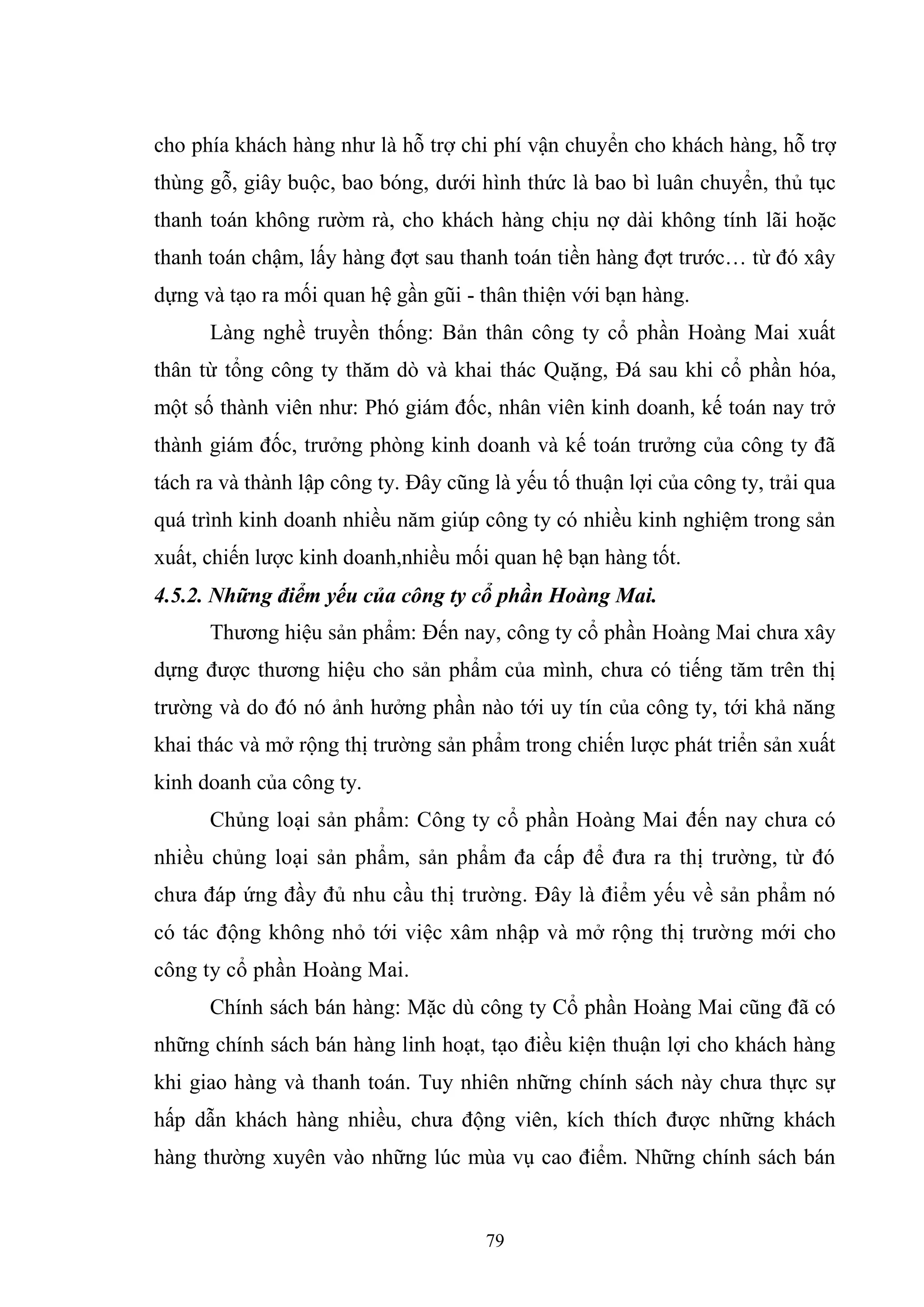 79
cho phía khách hàng như là hỗ trợ chi phí vận chuyển cho khách hàng, hỗ trợ
thùng gỗ, giây buộc, bao bóng, dưới hình thức là bao bì luân chuyển, thủ tục
thanh toán không rườm rà, cho khách hàng chịu nợ dài không tính lãi hoặc
thanh toán chậm, lấy hàng đợt sau thanh toán tiền hàng đợt trước… từ đó xây
dựng và tạo ra mối quan hệ gần gũi - thân thiện với bạn hàng.
Làng nghề truyền thống: Bản thân công ty cổ phần Hoàng Mai xuất
thân từ tổng công ty thăm dò và khai thác Quặng, Đá sau khi cổ phần hóa,
một số thành viên như: Phó giám đốc, nhân viên kinh doanh, kế toán nay trở
thành giám đốc, trưởng phòng kinh doanh và kế toán trưởng của công ty đã
tách ra và thành lập công ty. Đây cũng là yếu tố thuận lợi của công ty, trải qua
quá trình kinh doanh nhiều năm giúp công ty có nhiều kinh nghiệm trong sản
xuất, chiến lược kinh doanh,nhiều mối quan hệ bạn hàng tốt.
4.5.2. Những điểm yếu của công ty cổ phần Hoàng Mai.
Thương hiệu sản phẩm: Đến nay, công ty cổ phần Hoàng Mai chưa xây
dựng được thương hiệu cho sản phẩm của mình, chưa có tiếng tăm trên thị
trường và do đó nó ảnh hưởng phần nào tới uy tín của công ty, tới khả năng
khai thác và mở rộng thị trường sản phẩm trong chiến lược phát triển sản xuất
kinh doanh của công ty.
Chủng loại sản phẩm: Công ty cổ phần Hoàng Mai đến nay chưa có
nhiều chủng loại sản phẩm, sản phẩm đa cấp để đưa ra thị trường, từ đó
chưa đáp ứng đầy đủ nhu cầu thị trường. Đây là điểm yếu về sản phẩm nó
có tác động không nhỏ tới việc xâm nhập và mở rộng thị trường mới cho
công ty cổ phần Hoàng Mai.
Chính sách bán hàng: Mặc dù công ty Cổ phần Hoàng Mai cũng đã có
những chính sách bán hàng linh hoạt, tạo điều kiện thuận lợi cho khách hàng
khi giao hàng và thanh toán. Tuy nhiên những chính sách này chưa thực sự
hấp dẫn khách hàng nhiều, chưa động viên, kích thích được những khách
hàng thường xuyên vào những lúc mùa vụ cao điểm. Những chính sách bán
 