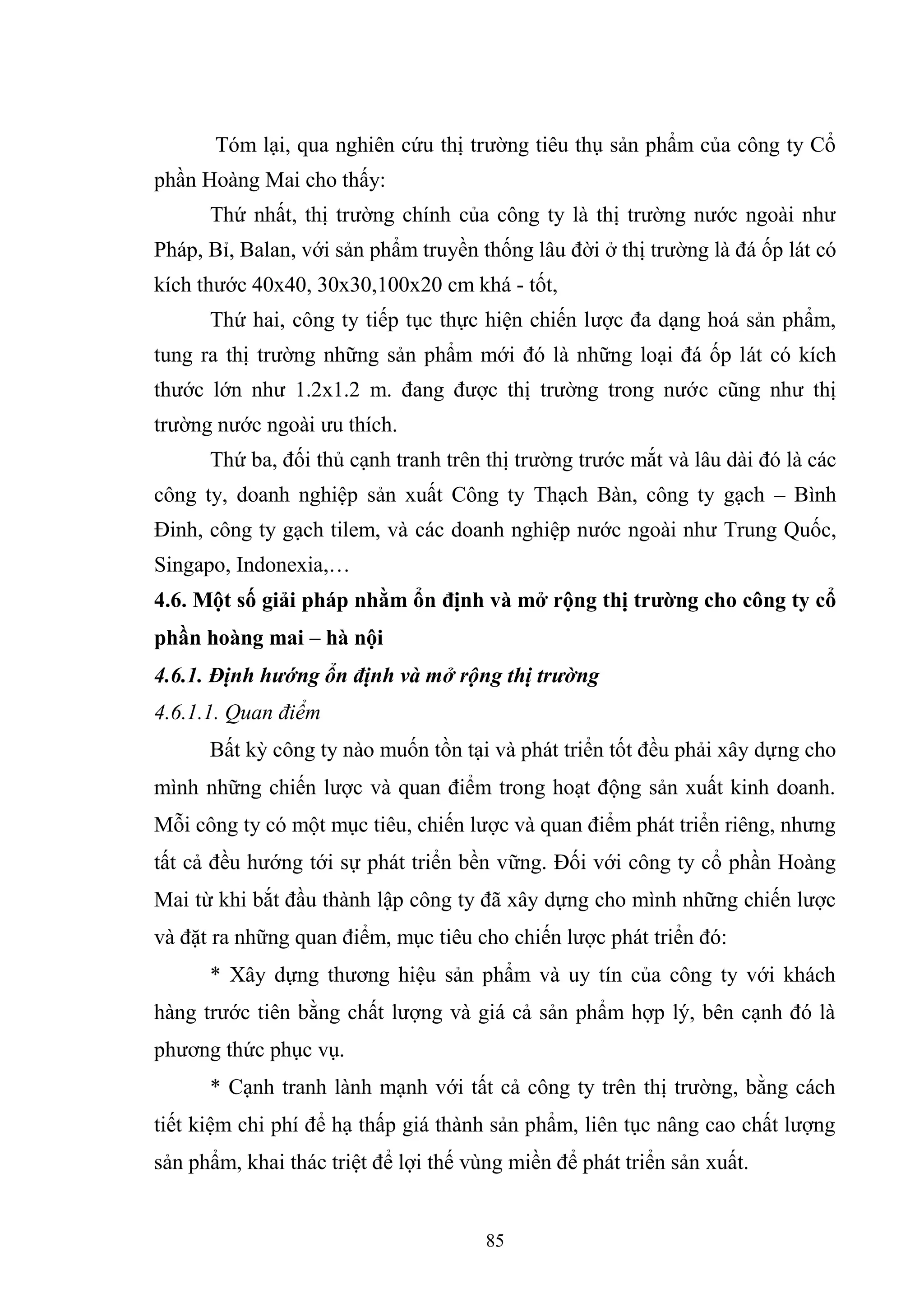 85
Tóm lại, qua nghiên cứu thị trường tiêu thụ sản phẩm của công ty Cổ
phần Hoàng Mai cho thấy:
Thứ nhất, thị trường chính của công ty là thị trường nước ngoài như
Pháp, Bỉ, Balan, với sản phẩm truyền thống lâu đời ở thị trường là đá ốp lát có
kích thước 40x40, 30x30,100x20 cm khá - tốt,
Thứ hai, công ty tiếp tục thực hiện chiến lược đa dạng hoá sản phẩm,
tung ra thị trường những sản phẩm mới đó là những loại đá ốp lát có kích
thước lớn như 1.2x1.2 m. đang được thị trường trong nước cũng như thị
trường nước ngoài ưu thích.
Thứ ba, đối thủ cạnh tranh trên thị trường trước mắt và lâu dài đó là các
công ty, doanh nghiệp sản xuất Công ty Thạch Bàn, công ty gạch – Bình
Đinh, công ty gạch tilem, và các doanh nghiệp nước ngoài như Trung Quốc,
Singapo, Indonexia,…
4.6. Một số giải pháp nhằm ổn định và mở rộng thị trường cho công ty cổ
phần hoàng mai – hà nội
4.6.1. Định hướng ổn định và mở rộng thị trường
4.6.1.1. Quan điểm
Bất kỳ công ty nào muốn tồn tại và phát triển tốt đều phải xây dựng cho
mình những chiến lược và quan điểm trong hoạt động sản xuất kinh doanh.
Mỗi công ty có một mục tiêu, chiến lược và quan điểm phát triển riêng, nhưng
tất cả đều hướng tới sự phát triển bền vững. Đối với công ty cổ phần Hoàng
Mai từ khi bắt đầu thành lập công ty đã xây dựng cho mình những chiến lược
và đặt ra những quan điểm, mục tiêu cho chiến lược phát triển đó:
* Xây dựng thương hiệu sản phẩm và uy tín của công ty với khách
hàng trước tiên bằng chất lượng và giá cả sản phẩm hợp lý, bên cạnh đó là
phương thức phục vụ.
* Cạnh tranh lành mạnh với tất cả công ty trên thị trường, bằng cách
tiết kiệm chi phí để hạ thấp giá thành sản phẩm, liên tục nâng cao chất lượng
sản phẩm, khai thác triệt để lợi thế vùng miền để phát triển sản xuất.
 