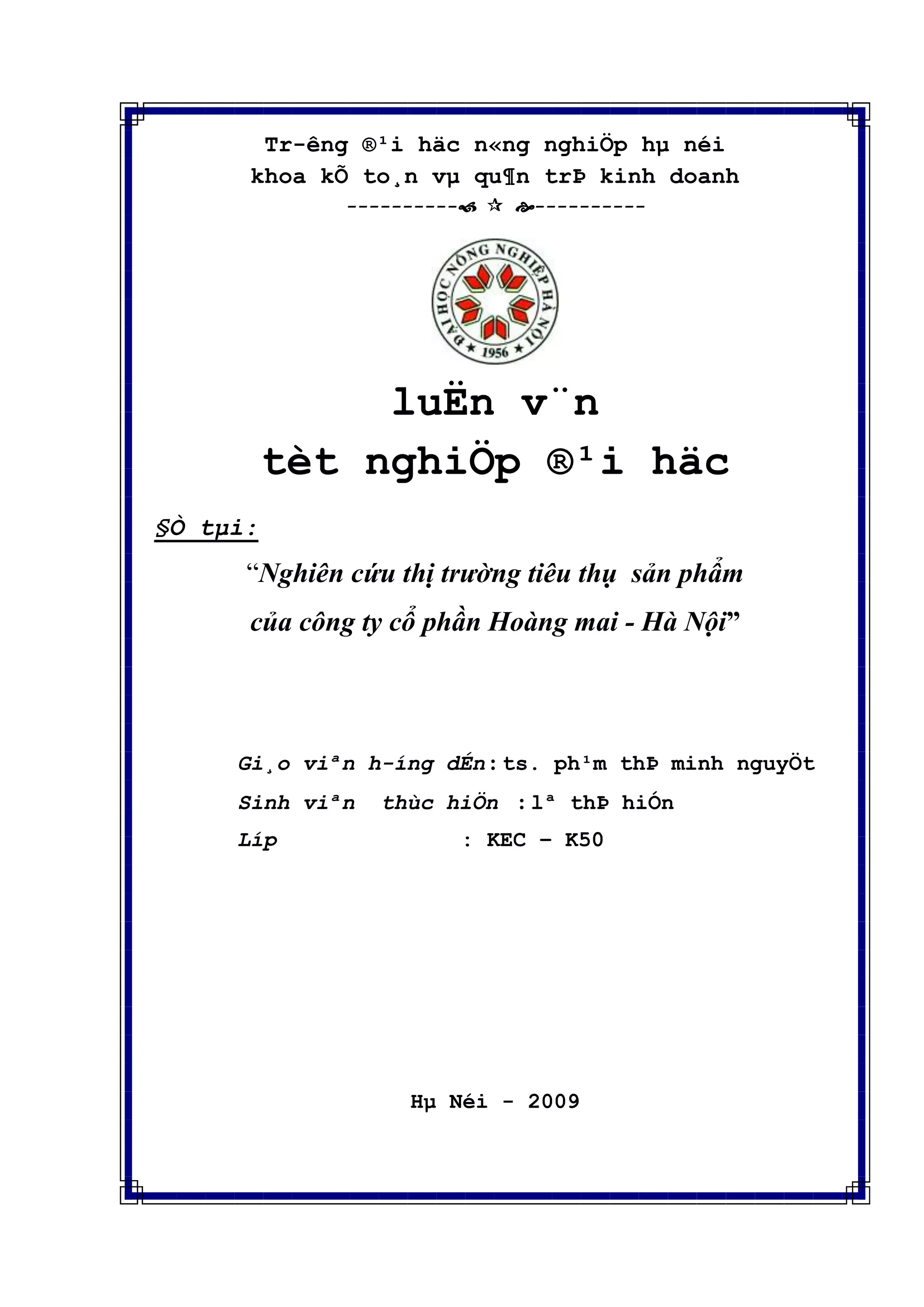 Tr-êng ®¹i häc n«ng nghiÖp hµ néi
khoa kÕ to¸n vµ qu¶n trÞ kinh doanh
----------  ----------
luËn v¨n
tèt nghiÖp ®¹i häc
§Ò tµi:
“Nghiên cứu thị trường tiêu thụ sản phẩm
của công ty cổ phần Hoàng mai - Hà Nội”
Gi¸o viªn h-íng dÉn : ts. ph¹m thÞ minh nguyÖt
Sinh viªn thùc hiÖn : lª thÞ hiÓn
Líp : KEC – K50
Hµ Néi - 2009
 