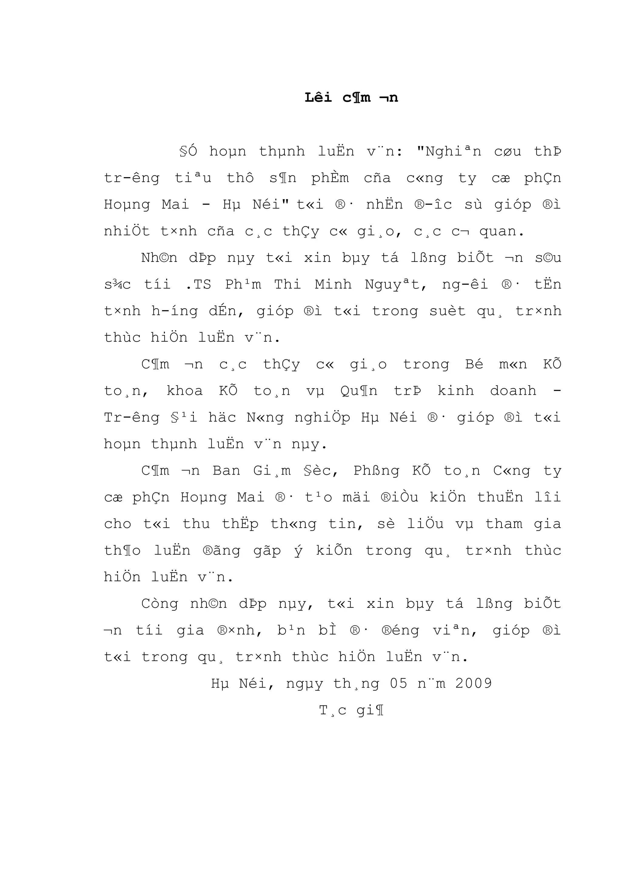 Lêi c¶m ¬n
§Ó hoµn thµnh luËn v¨n: "Nghiªn cøu thÞ
tr-êng tiªu thô s¶n phÈm cña c«ng ty cæ phÇn
Hoµng Mai - Hµ Néi" t«i ®· nhËn ®-îc sù gióp ®ì
nhiÖt t×nh cña c¸c thÇy c« gi¸o, c¸c c¬ quan.
Nh©n dÞp nµy t«i xin bµy tá lßng biÕt ¬n s©u
s¾c tíi .TS Ph¹m Thi Minh Nguyªt, ng-êi ®· tËn
t×nh h-íng dÉn, gióp ®ì t«i trong suèt qu¸ tr×nh
thùc hiÖn luËn v¨n.
C¶m ¬n c¸c thÇy c« gi¸o trong Bé m«n KÕ
to¸n, khoa KÕ to¸n vµ Qu¶n trÞ kinh doanh -
Tr-êng §¹i häc N«ng nghiÖp Hµ Néi ®· gióp ®ì t«i
hoµn thµnh luËn v¨n nµy.
C¶m ¬n Ban Gi¸m §èc, Phßng KÕ to¸n C«ng ty
cæ phÇn Hoµng Mai ®· t¹o mäi ®iÒu kiÖn thuËn lîi
cho t«i thu thËp th«ng tin, sè liÖu vµ tham gia
th¶o luËn ®ãng gãp ý kiÕn trong qu¸ tr×nh thùc
hiÖn luËn v¨n.
Còng nh©n dÞp nµy, t«i xin bµy tá lßng biÕt
¬n tíi gia ®×nh, b¹n bÌ ®· ®éng viªn, gióp ®ì
t«i trong qu¸ tr×nh thùc hiÖn luËn v¨n.
Hµ Néi, ngµy th¸ng 05 n¨m 2009
T¸c gi¶
 