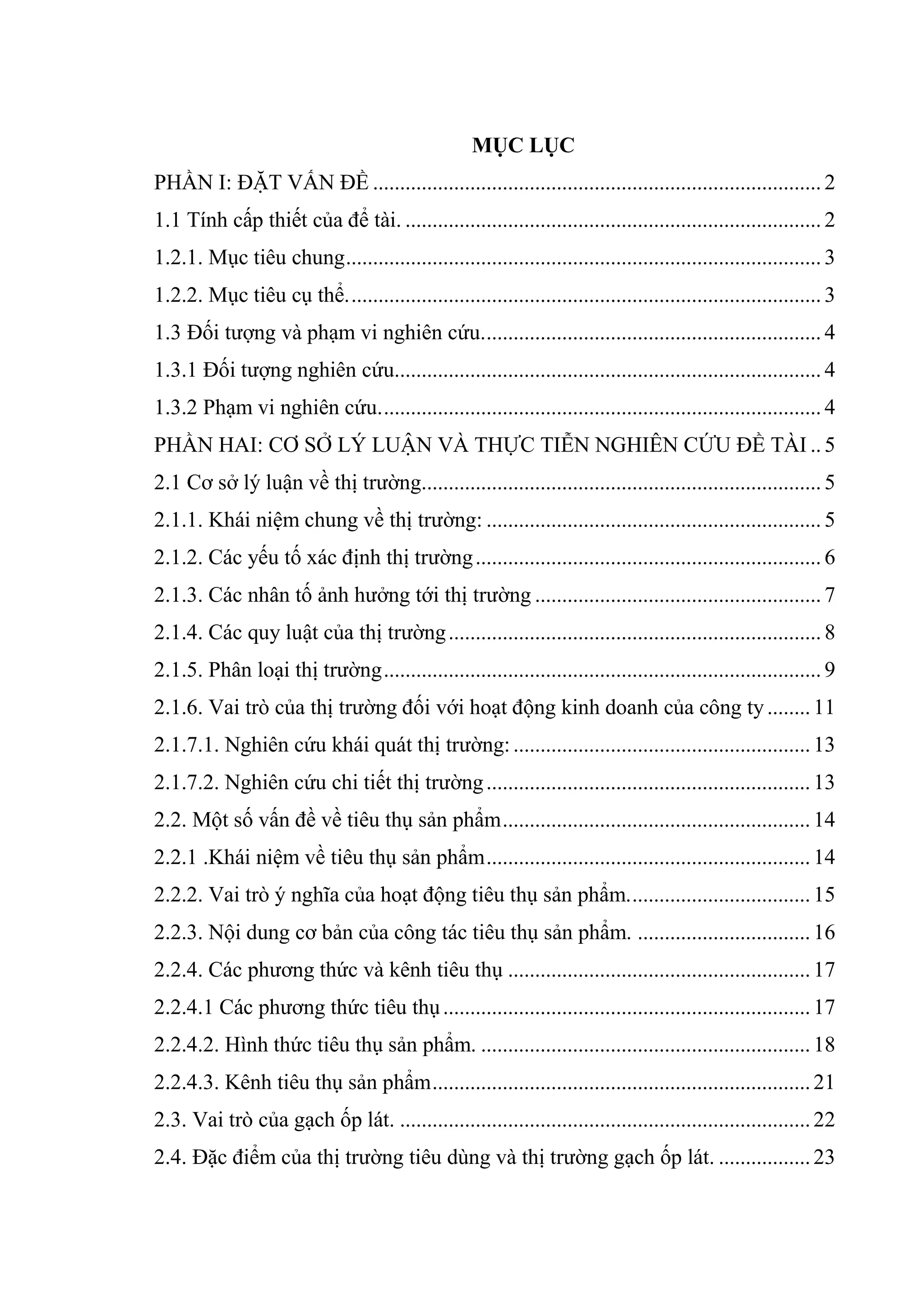 MỤC LỤC
PHẦN I: ĐẶT VẤN ĐỀ ................................................................................... 2
1.1 Tính cấp thiết của để tài. ............................................................................. 2
1.2.1. Mục tiêu chung........................................................................................ 3
1.2.2. Mục tiêu cụ thể........................................................................................ 3
1.3 Đối tượng và phạm vi nghiên cứu............................................................... 4
1.3.1 Đối tượng nghiên cứu............................................................................... 4
1.3.2 Phạm vi nghiên cứu.................................................................................. 4
PHẦN HAI: CƠ SỞ LÝ LUẬN VÀ THỰC TIỄN NGHIÊN CỨU ĐỀ TÀI .. 5
2.1 Cơ sở lý luận về thị trường.......................................................................... 5
2.1.1. Khái niệm chung về thị trường: .............................................................. 5
2.1.2. Các yếu tố xác định thị trường................................................................ 6
2.1.3. Các nhân tố ảnh hưởng tới thị trường ..................................................... 7
2.1.4. Các quy luật của thị trường..................................................................... 8
2.1.5. Phân loại thị trường................................................................................. 9
2.1.6. Vai trò của thị trường đối với hoạt động kinh doanh của công ty........11
2.1.7.1. Nghiên cứu khái quát thị trường:.......................................................13
2.1.7.2. Nghiên cứu chi tiết thị trường............................................................13
2.2. Một số vấn đề về tiêu thụ sản phẩm.........................................................14
2.2.1 .Khái niệm về tiêu thụ sản phẩm............................................................14
2.2.2. Vai trò ý nghĩa của hoạt động tiêu thụ sản phẩm..................................15
2.2.3. Nội dung cơ bản của công tác tiêu thụ sản phẩm. ................................16
2.2.4. Các phương thức và kênh tiêu thụ ........................................................17
2.2.4.1 Các phương thức tiêu thụ....................................................................17
2.2.4.2. Hình thức tiêu thụ sản phẩm. .............................................................18
2.2.4.3. Kênh tiêu thụ sản phẩm......................................................................21
2.3. Vai trò của gạch ốp lát. ............................................................................22
2.4. Đặc điểm của thị trường tiêu dùng và thị trường gạch ốp lát. .................23
 