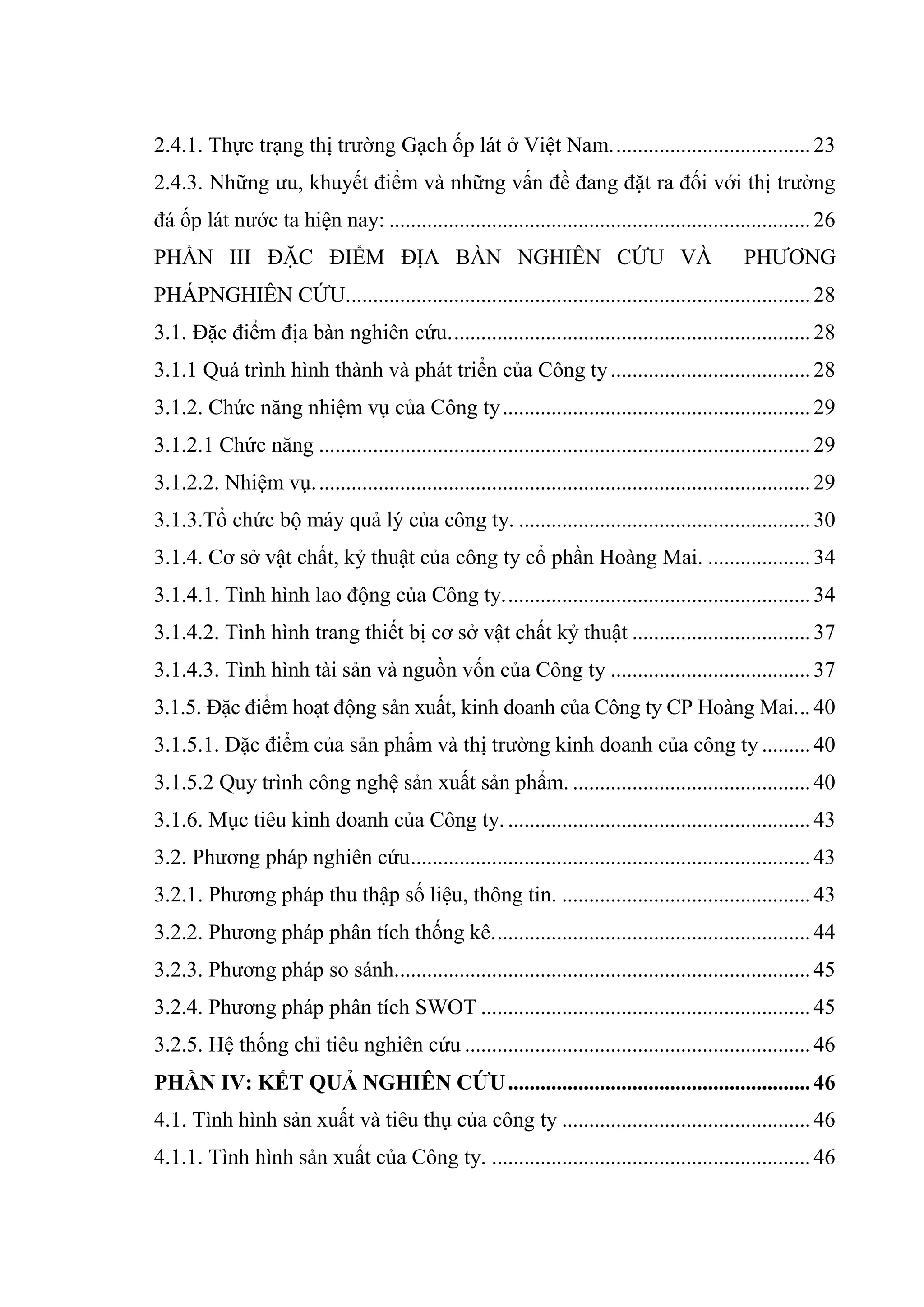 2.4.1. Thực trạng thị trường Gạch ốp lát ở Việt Nam.....................................23
2.4.3. Những ưu, khuyết điểm và những vấn đề đang đặt ra đối với thị trường
đá ốp lát nước ta hiện nay: ..............................................................................26
PHẦN III ĐẶC ĐIỂM ĐỊA BÀN NGHIÊN CỨU VÀ PHƯƠNG
PHÁPNGHIÊN CỨU......................................................................................28
3.1. Đặc điểm địa bàn nghiên cứu...................................................................28
3.1.1 Quá trình hình thành và phát triển của Công ty.....................................28
3.1.2. Chức năng nhiệm vụ của Công ty.........................................................29
3.1.2.1 Chức năng ...........................................................................................29
3.1.2.2. Nhiệm vụ............................................................................................29
3.1.3.Tổ chức bộ máy quả lý của công ty. ......................................................30
3.1.4. Cơ sở vật chất, kỷ thuật của công ty cổ phần Hoàng Mai. ...................34
3.1.4.1. Tình hình lao động của Công ty.........................................................34
3.1.4.2. Tình hình trang thiết bị cơ sở vật chất kỷ thuật .................................37
3.1.4.3. Tình hình tài sản và nguồn vốn của Công ty .....................................37
3.1.5. Đặc điểm hoạt động sản xuất, kinh doanh của Công ty CP Hoàng Mai... 40
3.1.5.1. Đặc điểm của sản phẩm và thị trường kinh doanh của công ty .........40
3.1.5.2 Quy trình công nghệ sản xuất sản phẩm. ............................................40
3.1.6. Mục tiêu kinh doanh của Công ty. ........................................................43
3.2. Phương pháp nghiên cứu..........................................................................43
3.2.1. Phương pháp thu thập số liệu, thông tin. ..............................................43
3.2.2. Phương pháp phân tích thống kê...........................................................44
3.2.3. Phương pháp so sánh.............................................................................45
3.2.4. Phương pháp phân tích SWOT .............................................................45
3.2.5. Hệ thống chỉ tiêu nghiên cứu ................................................................46
PHẦN IV: KẾT QUẢ NGHIÊN CỨU........................................................46
4.1. Tình hình sản xuất và tiêu thụ của công ty ..............................................46
4.1.1. Tình hình sản xuất của Công ty. ...........................................................46
 