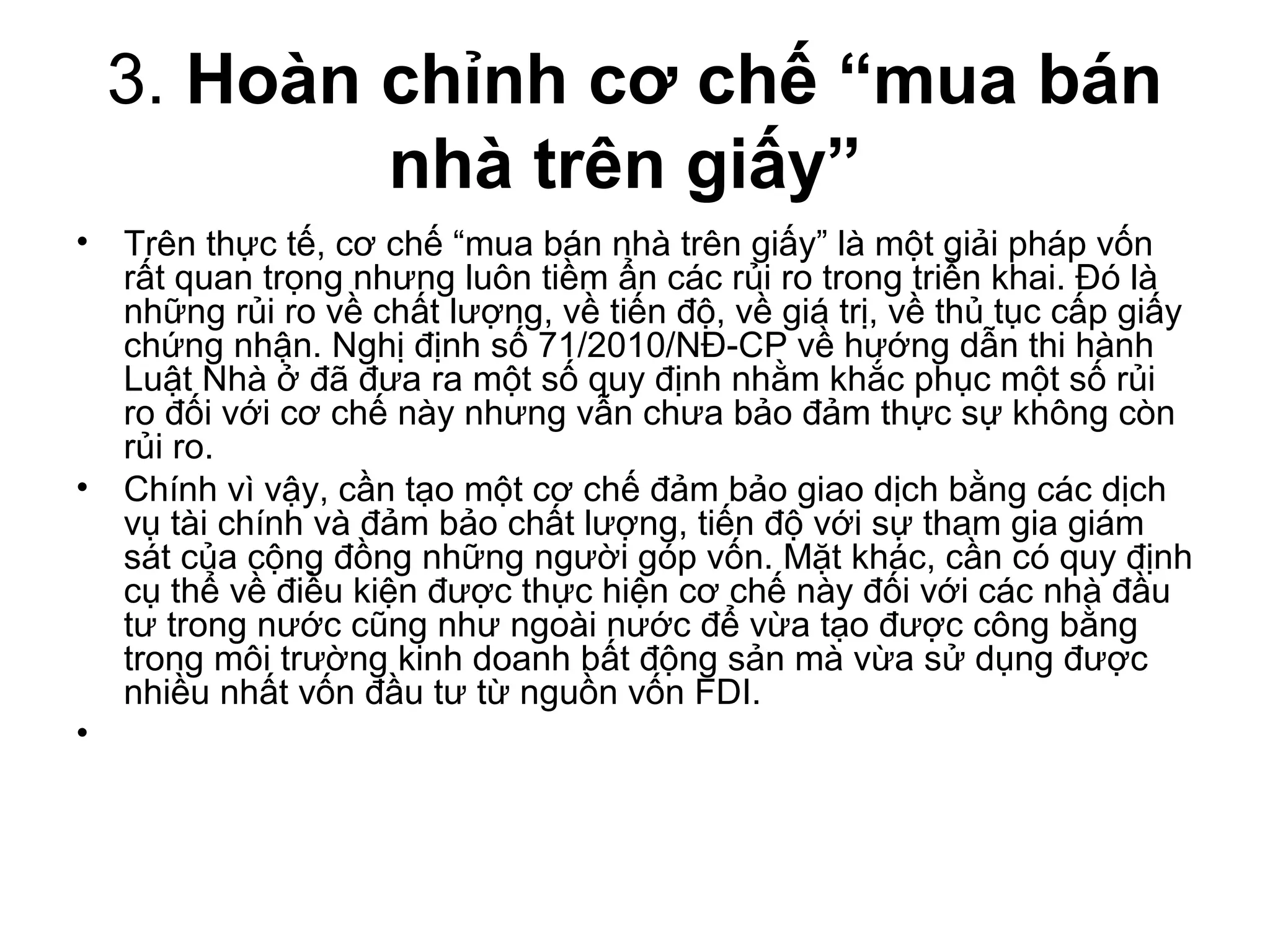 3. Hoàn chỉnh cơ chế “mua bán
          nhà trên giấy”
• Trên thực tế, cơ chế “mua bán nhà trên giấy” là một giải pháp vốn
  rất quan trọng nhưng luôn tiềm ẩn các rủi ro trong triển khai. Đó là
  những rủi ro về chất lượng, về tiến độ, về giá trị, về thủ tục cấp giấy
  chứng nhận. Nghị định số 71/2010/NĐ-CP về hướng dẫn thi hành
  Luật Nhà ở đã đưa ra một số quy định nhằm khắc phục một số rủi
  ro đối với cơ chế này nhưng vẫn chưa bảo đảm thực sự không còn
  rủi ro.
• Chính vì vậy, cần tạo một cơ chế đảm bảo giao dịch bằng các dịch
  vụ tài chính và đảm bảo chất lượng, tiến độ với sự tham gia giám
  sát của cộng đồng những người góp vốn. Mặt khác, cần có quy định
  cụ thể về điều kiện được thực hiện cơ chế này đối với các nhà đầu
  tư trong nước cũng như ngoài nước để vừa tạo được công bằng
  trong môi trường kinh doanh bất động sản mà vừa sử dụng được
  nhiều nhất vốn đầu tư từ nguồn vốn FDI.
•
 