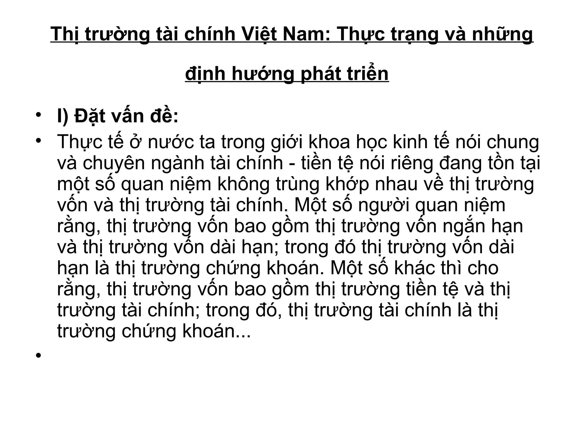 Thị trường tài chính Việt Nam: Thực trạng và những

                 định hướng phát triển

• I) Đặt vấn đề:
• Thực tế ở nước ta trong giới khoa học kinh tế nói chung
  và chuyên ngành tài chính - tiền tệ nói riêng đang tồn tại
  một số quan niệm không trùng khớp nhau về thị trường
  vốn và thị trường tài chính. Một số người quan niệm
  rằng, thị trường vốn bao gồm thị trường vốn ngắn hạn
  và thị trường vốn dài hạn; trong đó thị trường vốn dài
  hạn là thị trường chứng khoán. Một số khác thì cho
  rằng, thị trường vốn bao gồm thị trường tiền tệ và thị
  trường tài chính; trong đó, thị trường tài chính là thị
  trường chứng khoán...
•
 