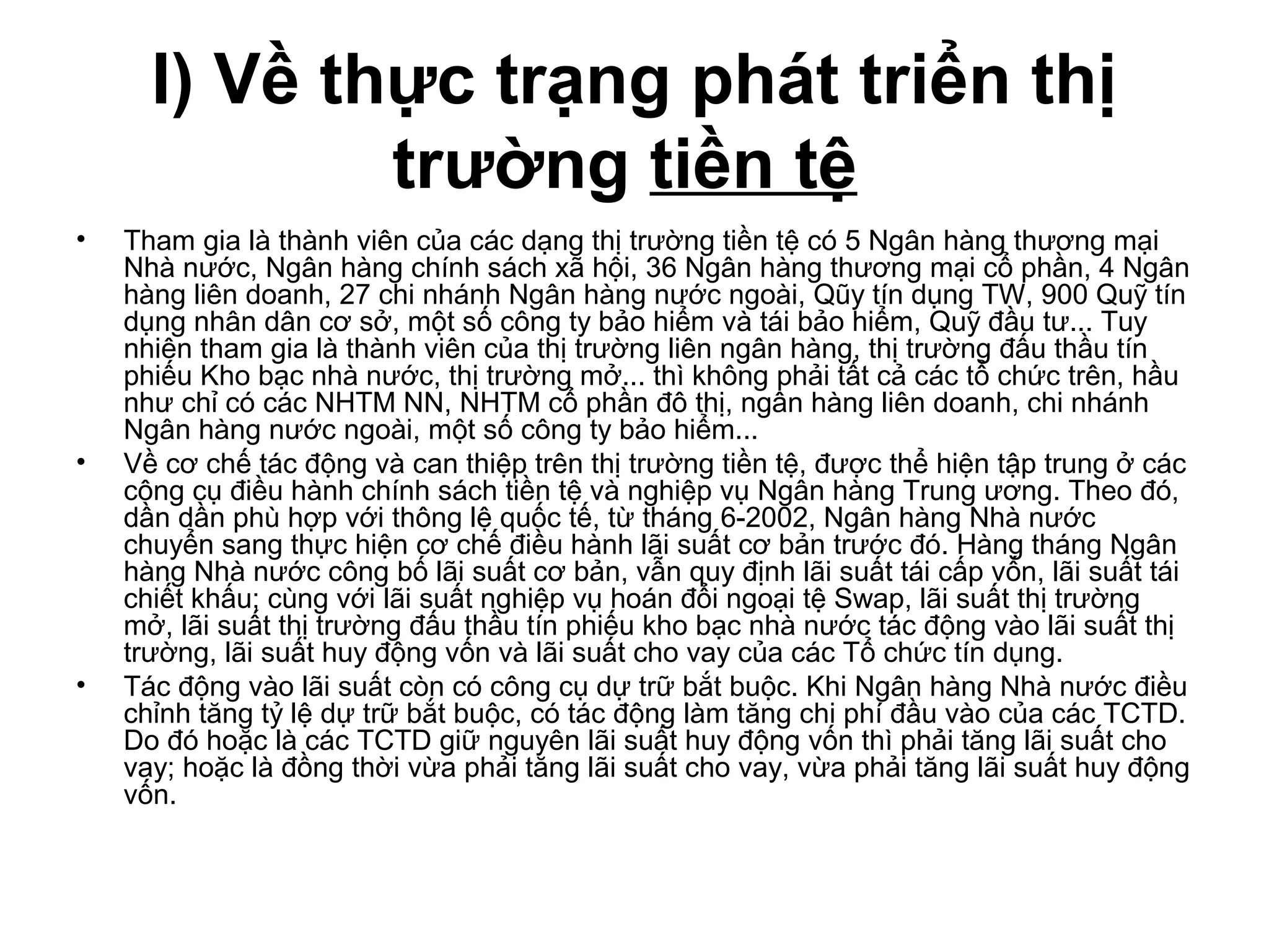 I) Về thực trạng phát triển thị
              trường tiền tệ
•   Tham gia là thành viên của các dạng thị trường tiền tệ có 5 Ngân hàng thương mại
    Nhà nước, Ngân hàng chính sách xã hội, 36 Ngân hàng thương mại cổ phần, 4 Ngân
    hàng liên doanh, 27 chi nhánh Ngân hàng nước ngoài, Qũy tín dụng TW, 900 Quỹ tín
    dụng nhân dân cơ sở, một số công ty bảo hiểm và tái bảo hiểm, Quỹ đầu tư... Tuy
    nhiên tham gia là thành viên của thị trường liên ngân hàng, thị trường đấu thầu tín
    phiếu Kho bạc nhà nước, thị trường mở... thì không phải tất cả các tổ chức trên, hầu
    như chỉ có các NHTM NN, NHTM cổ phần đô thị, ngân hàng liên doanh, chi nhánh
    Ngân hàng nước ngoài, một số công ty bảo hiểm...
•   Về cơ chế tác động và can thiệp trên thị trường tiền tệ, được thể hiện tập trung ở các
    công cụ điều hành chính sách tiền tệ và nghiệp vụ Ngân hàng Trung ương. Theo đó,
    dần dần phù hợp với thông lệ quốc tế, từ tháng 6-2002, Ngân hàng Nhà nước
    chuyển sang thực hiện cơ chế điều hành lãi suất cơ bản trước đó. Hàng tháng Ngân
    hàng Nhà nước công bố lãi suất cơ bản, vẫn quy định lãi suất tái cấp vốn, lãi suất tái
    chiết khấu; cùng với lãi suất nghiệp vụ hoán đổi ngoại tệ Swap, lãi suất thị trường
    mở, lãi suất thị trường đấu thầu tín phiếu kho bạc nhà nước tác động vào lãi suất thị
    trường, lãi suất huy động vốn và lãi suất cho vay của các Tổ chức tín dụng.
•   Tác động vào lãi suất còn có công cụ dự trữ bắt buộc. Khi Ngân hàng Nhà nước điều
    chỉnh tăng tỷ lệ dự trữ bắt buộc, có tác động làm tăng chi phí đầu vào của các TCTD.
    Do đó hoặc là các TCTD giữ nguyên lãi suất huy động vốn thì phải tăng lãi suất cho
    vay; hoặc là đồng thời vừa phải tăng lãi suất cho vay, vừa phải tăng lãi suất huy động
    vốn.
 