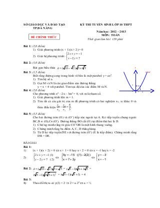 SỞ GIÁO DỤC VÀ ĐÀO TẠO KỲ THI TUYỂN SINH LỚP 10 THPT
TP.ĐÀ NẴNG
Năm học: 2012 – 2013
MÔN: TOÁN
Thời gian làm bài: 120 phút
Bài 1: (2,0 điểm)
1) Giải phương trình:(x + 1)(x + 2) = 0
2) Giải hệ phương trình:
2 1
2 7
+ = −

− =
x y
x y
Bài 2: (1,0 điểm)
Rút gọn biểu thức ( 10 2) 3 5= − +A
Bài 3: (1,5 điểm)
Biết rằng đường cong trong hình vẽ bên là một parabol y = ax2
.
1) Tìm hệ số a.
2) Gọi M và N là các giao điểm của đường thẳng
y = x + 4 với parabol. Tìm tọa độ của các điểm M và N.
Bài 4: (2,0 điểm)
Cho phương trình x2
– 2x – 3m2
= 0, với m là tham số.
1) Giải phương trình khi m = 1.
2) Tìm tất cả các giá trị của m để phương trình có hai nghiệm x1, x2 khác 0 và
thỏa điều kiện
1 2
2 1
8
3
− =
x x
x x
.
Bài 5: (3,5 điểm)
Cho hai đường tròn (O) và (O’) tiếp xúc ngoài tại A. Kẻ tiếp tuyến chung ngoài
BC,B ∈ (O),C∈(O’). Đường thẳng BO cắt (O) tại điểm thứ hai là D.
1) Chứ`ng minh rằng tứ giác CO’OB là một hình thang vuông.
2) Chứng minh rằng ba điểm A, C, D thẳng hàng.
3) Từ D kẻ tiếp tuyến DE với đường tròn (O’) (E là tiếp điểm). Chứng minh rằng
DB = DE.
BÀI GIẢI
Bài 1:
1) (x + 1)(x + 2) = 0 ⇔ x + 1 = 0 hay x + 2 = 0 ⇔ x = -1 hay x = -2
2)
2 1 (1)
2 7 (2)
+ = −

− =
x y
x y
⇔
5y 15 ((1) 2(2))
x 7 2y
= − −

= +
⇔
y 3
x 1
= −

= −
Bài 2: ( 10 2) 3 5= − +A = ( 5 1) 6 2 5− + =
2
( 5 1) ( 5 1)− + = ( 5 1)( 5 1)− + = 4
Bài 3:
1) Theo đồ thị ta có y(2) = 2 ⇒ 2 = a.22
⇔ a = ½
0 1 2
2
y=ax2
y
x
ĐỀ CHÍNH THỨC
 