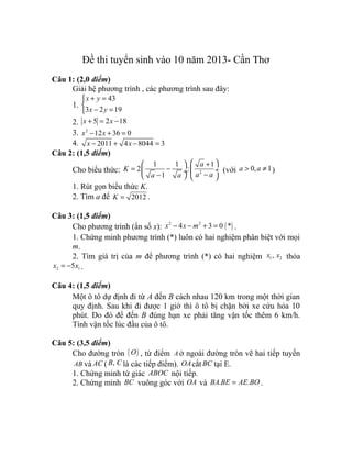 Đề thi tuyển sinh vào 10 năm 2013- Cần Thơ
Câu 1: (2,0 điểm)
Giải hệ phương trình , các phương trình sau đây:
1.
43
3 2 19
x y
x y
+ =

− =
2. 5 2 18x x+ = −
3. 2
12 36 0x x− + =
4. 2011 4 8044 3x x− + − =
Câu 2: (1,5 điểm)
Cho biểu thức: 2
1 1 1
2 :
1
a
K
a aa a
 + 
= −  ÷ ÷ −−   
(với 0, 1a a> ≠ )
1. Rút gọn biểu thức K.
2. Tìm a để 2012K = .
Câu 3: (1,5 điểm)
Cho phương trình (ẩn số x): ( )2 2
4 3 0 *x x m− − + = .
1. Chứng minh phương trình (*) luôn có hai nghiệm phân biệt với mọi
m.
2. Tìm giá trị của m để phương trình (*) có hai nghiệm 1 2,x x thỏa
2 15x x= − .
Câu 4: (1,5 điểm)
Một ô tô dự định đi từ A đến B cách nhau 120 km trong một thời gian
quy định. Sau khi đi được 1 giờ thì ô tô bị chặn bởi xe cứu hỏa 10
phút. Do đó để đến B đúng hạn xe phải tăng vận tốc thêm 6 km/h.
Tính vận tốc lúc đầu của ô tô.
Câu 5: (3,5 điểm)
Cho đường tròn ( )O , từ điểm A ở ngoài đường tròn vẽ hai tiếp tuyến
AB và AC ( ,B C là các tiếp điểm). OAcắt BC tại E.
1. Chứng minh tứ giác ABOC nội tiếp.
2. Chứng minh BC vuông góc với OA và . .BA BE AE BO= .
 