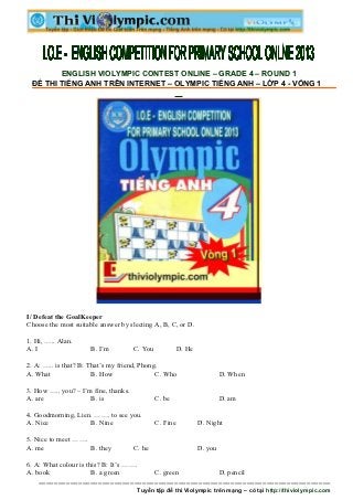 ENGLISH VIOLYMPIC CONTEST ONLINE – GRADE 4 – ROUND 1
 ĐỀ THI TIẾNG ANH TRÊN INTERNET – OLYMPIC TIẾNG ANH – LỚP 4 - VÒNG 1




I/ Defeat the GoalKeeper
Choose the most suitable answer by slecting A, B, C, or D.

1. Hi, ….. Alan.
A. I                  B. I’m          C. You             D. He

2. A: ….. is that? B: That’s my friend, Phong.
A. What                B. How                C. Who                       D. When

3. How ….. you? – I’m fine, thanks.
A. are               B. is                     C. be                      D. am

4. Goodmorning, Lien. ……. to see you.
A. Nice             B. Nine                    C. Fine           D. Night

5. Nice to meet …….
A. me               B. they           C. he                      D. you

6. A: What colour is this? B: It’s …….
A. book                B. a green      C. green  D. pencil
    =========================================================================
                                       Tuyển tập đề thi Violympic trên mạng – có tại http://thiviolympic.com
 