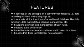FEATURES
❖ It possess all the concepts of a conventional database i.e. data
modelling facilities, query language etc.
❖ It supports all the functions of a traditional database like data
definition, data manipulation, storage management etc.
❖ It supports definition and management of ECA rules.
❖ It detects event occurrence.
❖ It must be able to evaluate conditions and to execute actions.
❖ It means that it has to implement rule execution.
 