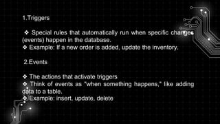 1.Triggers
❖ Special rules that automatically run when specific changes
(events) happen in the database.
❖ Example: If a new order is added, update the inventory.
2.Events
❖ The actions that activate triggers
❖ Think of events as "when something happens," like adding
data to a table.
❖ Example: insert, update, delete
 