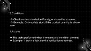 3.Conditions
❖ Checks or tests to decide if a trigger should be executed.
❖ Example: Only update stock if the product quantity is above
zero.
4.Actions
❖ The tasks performed when the event and condition are met.
❖ Example: If stock is low, send a notification to reorder.
 
