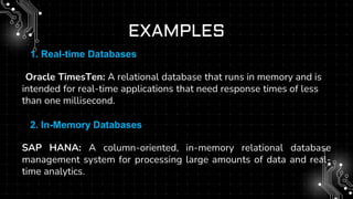 EXAMPLES
1.1. Real-time Databases
•
•Oracle TimesTen: A relational database that runs in memory and is
intended for real-time applications that need response times of less
than one millisecond.
2.2. In-Memory Databases
SAP HANA: A column-oriented, in-memory relational database
management system for processing large amounts of data and real-
time analytics.
 