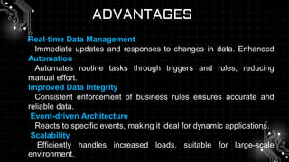 ADVANTAGES
Real-time Data Management
Immediate updates and responses to changes in data. Enhanced
Automation
Automates routine tasks through triggers and rules, reducing
manual effort.
Improved Data Integrity
Consistent enforcement of business rules ensures accurate and
reliable data.
Event-driven Architecture
Reacts to specific events, making it ideal for dynamic applications.
Scalability
Efficiently handles increased loads, suitable for large-scale
environment.
 