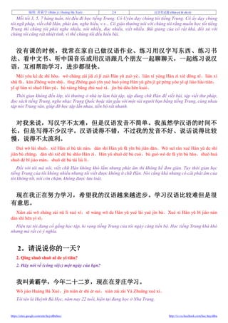 编辑: 黃霸学 (Biān jí: Huáng Bà Xué) 2/4 汉语笔试题 (Hàn yǔ bǐ shì tí)
https://sites.google.com/site/huynhbahoc/ http://vi-vn.facebook.com/hoc.huynhba
Mỗi tối 3, 5, 7 hàng tuần, tôi đều đi học tiếng Trung. Cô Uyên dạy chúng tôi tiếng Trung. Cô ấy dạy chúng
tôi ngữ pháp, viết chữ Hán, phát âm, nghe hiểu, v.v... Cô giáo thường nói với chúng tôi rằng muốn học tốt tiếng
Trung thì chúng tôi phải nghe nhiều, nói nhiều, đọc nhiều, viết nhiều. Bài giảng của cô rất khá, đối xử với
chúng tôi cũng rất nhiệt tình, vì thế chúng tôi đều hiểu bài.
没有课的时候，我常在家自己做汉语作业、练习用汉字写东西、练习书
法、看中文书、听中国音乐或用汉语跟几个朋友一起聊聊天，一起练习说汉
语，互相帮助学习，进步都很快。
Méi yǒu kè de shí hòu，wǒ cháng zài jiā zì jǐ zuò Hàn yǔ zuò yè、liàn xí yòng Hàn zì xiě dōng xī、liàn xí
shū fǎ、kàn Zhōng wén shū、tīng Zhōng guó yīn yuè huò yòng Hàn yǔ gēn jǐ gè péng yǒu yī qǐ liáo liáo tiān，
yī qǐ liàn xí shuō Hàn yǔ，hù xiàng bāng zhù xué xí，jìn bù dōu hěn kuài。
Thời gian không đến lớp, tôi thường ở nhà tự làm bài tập, tập dùng chữ Hán để viết bài, tập viết thư pháp,
đọc sách tiếng Trung, nghe nhạc Trung Quốc hoặc tán gẫu với một vài người bạn bằng tiếng Trung, cùng nhau
tập nói Trung văn, giúp đỡ học tập lẫn nhau, tiến bộ rất nhanh.
对我来说，写汉字不太难，但是汉语发音不简单。我虽然学汉语的时间不
长，但是写得不少汉字。汉语说得不错，不过我的发音不好、说话说得比较
慢，说得不太流利。
Duì wǒ lái shuō，xiě Hàn zì bú tài nán，dàn shì Hàn yǔ fā yīn bú jiǎn dān。Wǒ suī rán xué Hàn yǔ de shí
jiān bú zhǎng，dàn shì xiě dé bú shǎo Hàn zì。Hàn yǔ shuō dé bú cuò，bú guò wǒ de fā yīn bú hǎo、shuō huà
shuō dé bǐ jiào màn，shuō dé bú tài liú lì。
Đối với tôi mà nói, viết chữ Hán không khó lắm nhưng phát âm thì không hề đơn giản. Tuy thời gian học
tiếng Trung của tôi không nhiều nhưng tôi viết được không ít chữ Hán. Nói cũng khá nhưng có cái phát âm của
tôi không tốt, nói còn chậm, không được lưu loát.
现在我正在努力学习，希望我的汉语越来越进步。学习汉语比较难但是很
有意思。
Xiàn zài wǒ zhèng zài nǔ lì xué xí，xī wàng wǒ de Hàn yǔ yuè lái yuè jìn bù。Xué xí Hàn yǔ bǐ jiào nán
dàn shì hěn yì sī。
Hiện tại tôi đang cố gắng học tập, hi vọng tiếng Trung của tôi ngày càng tiến bộ. Học tiếng Trung khá khó
nhưng mà rất có ý nghĩa.
2。请说说你的一天？
2. Qǐng shuō shuō nǐ de yī tiān?
2. Hãy nói về (công việc) một ngày của bạn?
我叫黃霸学，今年二十二岁，现在在芽庄学习。
Wǒ jiào Huáng Bà Xué，jīn nián èr shí èr suì，xiàn zài zài Yá Zhuāng xué xí。
Tôi tên là Huỳnh Bá Học, năm nay 22 tuổi, hiện tại đang học ở Nha Trang.
 