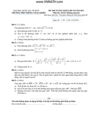 www.VNMATH.com

 ĐẠI HỌC QUỐC GIA TP HCM       ĐỀ THI TUYỂN SINH LỚP 10 NĂM 2011
TRƯỜNG PHỔ THÔNG NĂNG KHIẾU          Môn thi: TOÁN (không chuyên)
                         Thời gian làm bài: 120 phút, không kể thời gian phát đề

                                                    Ngày thi: 7:30 – 9:30, 11/6/2011

Bài 1: (2,5 điểm)
   Cho phương trình ( x2  mx  2m2 ). x  3  0 (1).
   a) Giải phương trình (1) khi m  2.
   b) Tìm m để phương trình x2  mx  2m2  0 có hai nghiệm phân biệt x1 , x2 thỏa
      x12  2 x2  7m2  2.
               2


   c) Chứng minh phương trình (1) luôn có không quá hai nghiệm phân biệt.
Bài 2: (2 điểm)
   a) Giải phương trình   x  2  5  2x  1  6  x .
                            x2  y 2  2 y  1
   b) Giải hệ phương trình                     .
                            xy  x  1
Bài 3: (1,5 điểm)
                                                
                                                           
                                                        x 1  x 
                                                             2
                              x 1   x3  1                    với x  0 và x  1 .
   a) Rút gọn biểu thức: R                :
                              x 1 1  x                x 1  
                                             
                                                                 
                                                                 
   b) Chứng minh R  1.
Bài 4: (1 điểm)
   Một tổ mua nguyên vật liệu để tổ chức thuyết trình tại lớp hết 72.000 đồng, chi phí được chia
   đều cho mỗi thành viên của tổ. Nếu tổ giảm bớt 2 người thì mỗi người phải đóng thêm 3.000
   đồng. Hỏi số người của tổ?
Bài 5: (3 điểm)
   Tam giác ABC có ̂              ̂                   √ , AK vuông góc với BC (K thuộc BC).
   a) Tính độ dài các đoạn KC và AB theo a.
   b) Gọi H là trực tâm và O là tâm đường tròn ngoại tiếp tam giác ABC. Tính góc ̂
   c) Đường tròn tâm I nội tiếp tam giác ABC. Tính bán kính đường tròn ngoại tiếp tam giác
      HIO theo a.

                      ……………………..Hết………………………
Thí sinh không được sử dụng tài liệu. Cán bộ coi thi không giải thích gì thêm.
Họ và tên thí sinh:…………………………                    số báo danh:…………………..
 