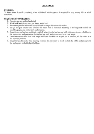 OPEN MOOR
PURPOSE:
Te Open moor is used extensively when additional holding power is required in very strong tide or wind
conditions.
SEQUENCE OF OPERATION:
1. Stem the current and/or headwind.
2. Walk back both the anchors just above water level.
3. Steam to a position where the vessel intends to let go the windward anchor.
4. Let go the port anchor and continue to steam with a minimum headway to the required number of
shackles, paying out on the port anchor cable.
5. Once the second anchor position is reached, let go the stbd anchor and with minimum sternway, hold on to
the port anchor and pay out on the stbd anchor until both the anchors have even scope.
6. Once both the anchors have even scope additional shackles can be paid out as required, till the vessel is at
the required position.
7. Once the vessel is in the final mooring position, it is necessary to check on both the cables and ensure both
the anchors are embedded and holding.
 