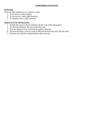 STERNBORE INTO WIND
PURPOSE:
There are three tendencies of a vessel in a wind:
1. To lie across it when stopped
2. To run across it when under headway
3. To sternbore into it under sternway
SEQUENCE OF OPERATION:
1. Initially the vessel is shown running with the wind on the port quarter.
2. As she loses headway, she runs across the wind.
3. Now her engines rea reversed and she gathers sternway.
4. Her bow develops a reverse swing to stbd and she bores her stern into the wind.
5. She does not reach her original position due to leeway.
 