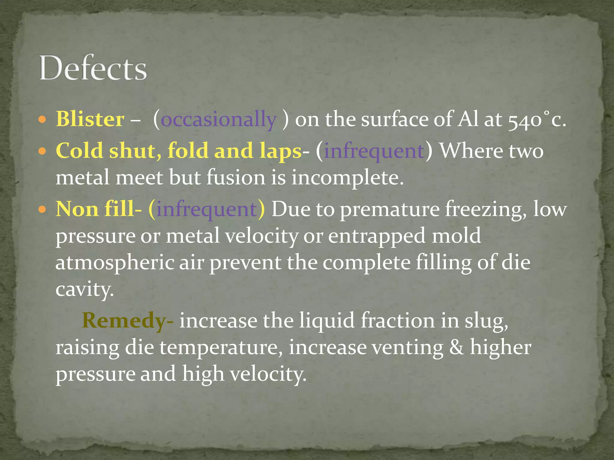  Blister – (occasionally ) on the surface of Al at 540˚c.
 Cold shut, fold and laps- (infrequent) Where two
metal meet but fusion is incomplete.
 Non fill- (infrequent) Due to premature freezing, low
pressure or metal velocity or entrapped mold
atmospheric air prevent the complete filling of die
cavity.
Remedy- increase the liquid fraction in slug,
raising die temperature, increase venting & higher
pressure and high velocity.
 