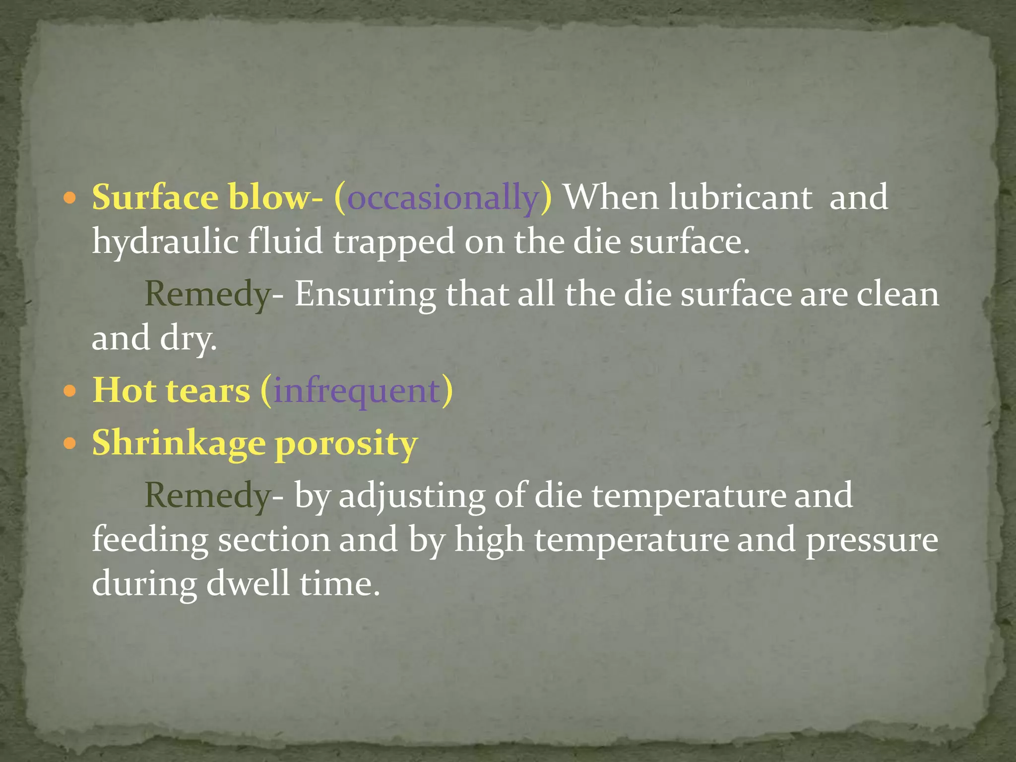  Surface blow- (occasionally) When lubricant and
hydraulic fluid trapped on the die surface.
Remedy- Ensuring that all the die surface are clean
and dry.
 Hot tears (infrequent)
 Shrinkage porosity
Remedy- by adjusting of die temperature and
feeding section and by high temperature and pressure
during dwell time.
 