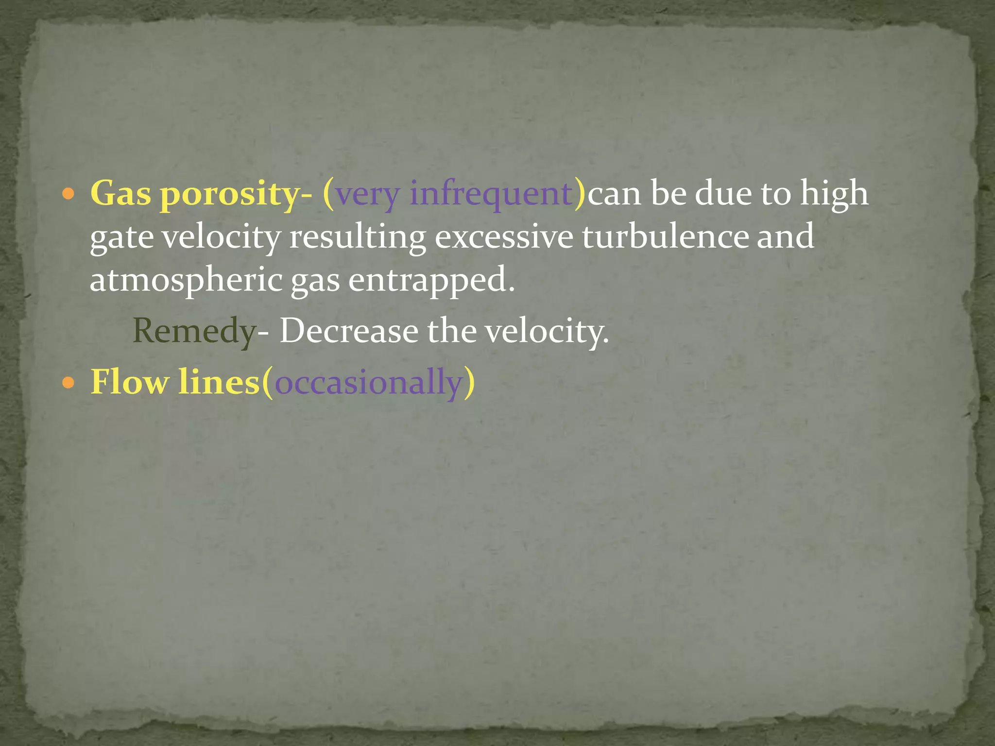  Gas porosity- (very infrequent)can be due to high
gate velocity resulting excessive turbulence and
atmospheric gas entrapped.
Remedy- Decrease the velocity.
 Flow lines(occasionally)
 