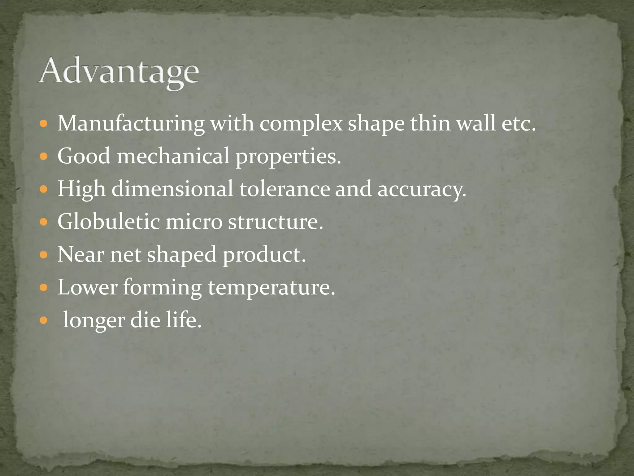  Manufacturing with complex shape thin wall etc.
 Good mechanical properties.
 High dimensional tolerance and accuracy.
 Globuletic micro structure.
 Near net shaped product.
 Lower forming temperature.
 longer die life.
 